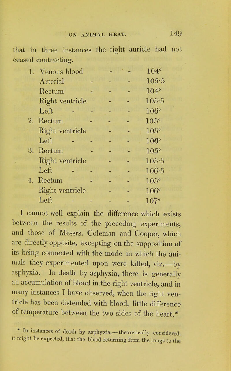 that in three instances the right auricle had not ceased contracting. 1, Venous blood 104 Arterial 105-5 Rectum 104° Right ventricle 105-5 Left 106° 2. Rectum 105° Right ventricle 105° Left 106° 3. Rectum 105° Right ventricle 105-5 Left 106-5 4. Rectum 105° Right ventricle 106° Left 107° I cannot well explain the difference which exists between the results of the preceding experiments, and those of Messrs. Coleman and Cooper, which are directly opposite, excepting on the supposition of its being connected with the mode in which the ani- mals they experimented upon were killed, viz.—by asphyxia. In death by asphyxia, there is generally an accumulation of blood in the right ventricle, and in many instances I have observed, when the right ven- tricle has been distended with blood, little difference of temperature between the two sides of the heart.* * In instances of death by asphyxia,—theoretically considered, it might be expected, that the blood returning from the lungs to the