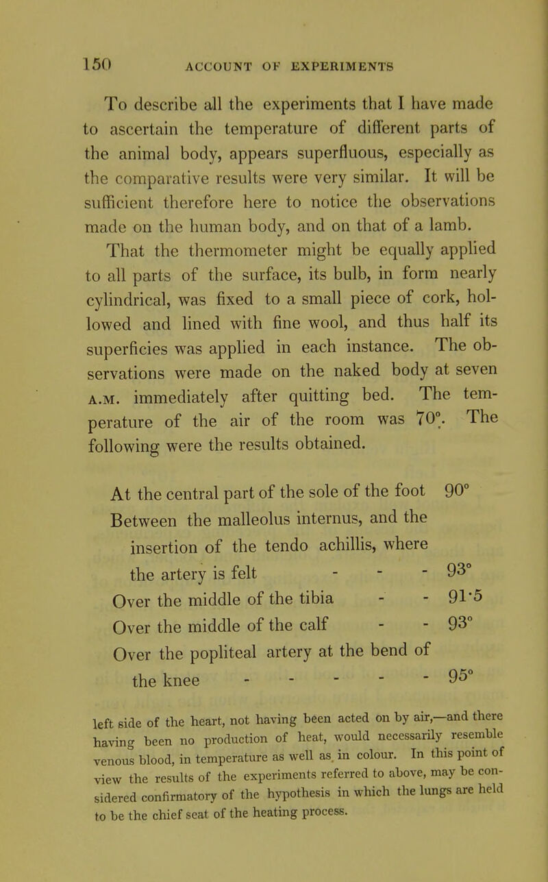 To describe all the experiments that I have made to ascertain the temperature of different parts of the animal body, appears superfluous, especially as the comparative results were very similar. It will be sufficient therefore here to notice the observations made on the human body, and on that of a lamb. That the thermometer might be equally apphed to all parts of the surface, its bulb, in form nearly cylindrical, was fixed to a small piece of cork, hol- lowed and lined with fine wool, and thus half its superficies was applied in each instance. The ob- servations were made on the naked body at seven A.M. immediately after quitting bed. The tem- perature of the air of the room was 70°. The following were the results obtained. At the central part of the sole of the foot 90° Between the malleolus internus, and the insertion of the tendo achillis, where the artery is felt - - - 93° Over the middle of the tibia - - 91*5 Over the middle of the calf - - 93 Over the pophteal artery at the bend of the knee 95 o o left side of the heart, not having been acted on by air,—and there having been no production of heat, would necessarily resemble venous blood, in temperature as well as, in colour. In this point of view the results of the experiments referred to above, may be con- sidered confirmatory of the hjiwthesis in which the lungs are held to be the chief seat of the heating process.