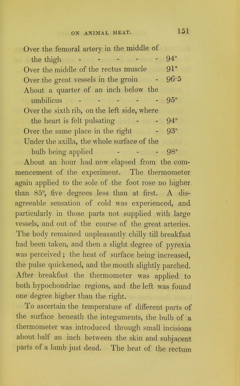 Over the femoral artery in the middle of the thigh 94° Over the middle of the rectus muscle 91 Over the great vessels in the groin - 96*5 About a quarter of an inch below the umbilicus ----- 95** Over the sixth rib, on the left side, where the heart is felt pulsating - - 94° Over the same place in the right - 93° Under the axilla, the whole surface of the bulb being applied _ - . 98 About an hour had now elapsed from the com- mencement of the experiment. The thermometer again applied to the sole of the foot rose no higher than 85°, five degrees less than at first. A dis- agreeable sensation of cold was experienced, and particularly in those parts not supplied with large vessels, and out of the course of the great arteries. The body remained unpleasantly chilly till breakfast had been taken, and then a slight degree of pyrexia was perceived; the heat of surface being increased, the pulse quickened, and the mouth slightly parched. After breakfast the thermometer was applied to both hypochondriac regions, and the left was found one degree higher than the right. To ascertain the temperature of different parts of the surface beneath the integuments, the bulb of a thermometer was introduced through small incisions about half an inch between the skin and subjacent parts of a lamb just dead. The heat of the rectum