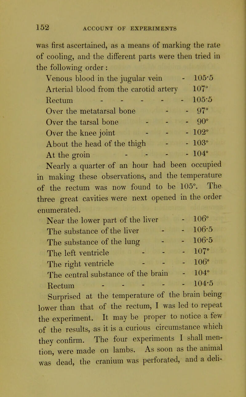 was first ascertained, as a means of marking ttie rate of cooling, and the different parts were then tried in the following order: Venous blood in the jugular vein - 105'5 Arterial blood from the carotid artery 107 Rectum 105*5 Over the metatarsal bone - - 97** Over the tarsal bone _ . - 90° Over the knee joint - _ . 102 About the head of the thigh - - 103 At the groin _ ,. . . 104 Nearly a quarter of an hour had been occupied in making these observations, and the temperature of the rectum was now found to be 105°. The three great cavities were next opened in the order enumerated. Near the lower part of the liver - 106° The substance of the liver - - 106'5 The substance of the lung - - 106*5 The left ventricle - - - 107 The right ventricle - - - 106° The central substance of the brain - 104° Rectum 104*5 Surprised at the temperature of the brain being lower than that of the rectum, I was led to repeat the experiment. It may be proper to notice a few of the results, as it is a curious circumstance which they confirm. The four experiments I shall men- tion, were made on lambs. As soon as the animal was dead, the cranium was perforated, and a deli-