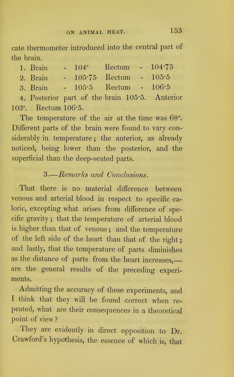 cate thermometer introduced into the central part of the brain. 1. Brain - 104° Rectum - 104-75 2. Brain - 105*75 Rectum - 105*5 3. Brain - 105-5 Rectum - 106*5 4. Posterior part of the brain 105-5. Anterior 103°. Rectum 106-5. The temperature of the air at the time was 68°. Different parts of the brain were found to vary con- siderably in temperature; the anterior, as already noticed, being lower than the posterior, and the superficial than the deep-seated parts. 3—Remarks and Conclusions. That there is no material difference between venous and arterial blood in respect to specific ca- loric, excepting what arises from difference of spe- cific gravity; that the temperature of arterial blood is higher than that of venous ; and the temperature of the left side of the heart than that of the right; and lastly, that the temperature of parts diminishes as the distance of parts from the heart increases,— are the general results of the preceding experi- ments. Admitting the accuracy of these experiments, and I think that they will be found correct when re- peated, what are their consequences in a theoretical point of view ? They are evidently in direct opposition to Dr. Crawford's hypothesis, the essence of which is, that