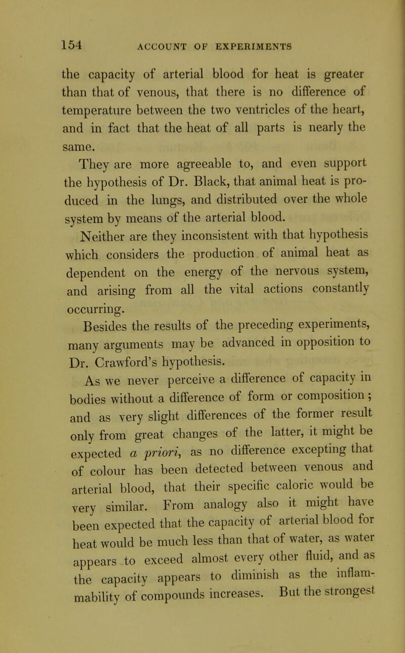 the capacity of arterial blood for heat is greater than that of venous, that there is no difference of temperature between the two ventricles of the heart, and in fact that the heat of all parts is nearly the same. They are more agreeable to, and even support the hypothesis of Dr. Black, that animal heat is pro- duced in the lungs, and distributed over the whole system by means of the arterial blood. Neither are they inconsistent with that hypothesis which considers the production of animal heat as dependent on the energy of the nervous system, and arising from all the vital actions constantly occurring. Besides the results of the preceding experiments, many arguments may be advanced in opposition to Dr. Crawford's hypothesis. As we never perceive a difference of capacity in bodies without a difference of form or composition; and as very shght differences of the former result only from great changes of the latter, it might be expected a priori, as no difference excepting that of colour has been detected between venous and arterial blood, that their specific caloric would be very similar. From analogy also it might have been expected that the capacity of arterial blood for heat would be much less than that of water, as water appears to exceed almost every other fluid, and as the capacity appears to diminish as the inflam- mability of compounds increases. But the strongest