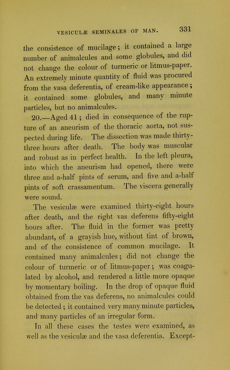 the consistence of mucilage; it contained a large number of animalcules and some globules, and did not change the colour of turmeric or litmus-paper. An extremely minute quantity of fluid was procured from the vasa deferentia, of cream-like appearance; it contained some globules, and many minute particles, but no animalcules. 20.—Aged 41; died in consequence of the rup- ture of an aneurism of the thoracic aorta, not sus- pected during life. The dissection was made thirty- three hours after death. The body was muscular and robust as in perfect health. In the left pleura, into which the aneurism had opened, there were three and a-half pints of serum, and five and a-half pints of soft crassamentum. The viscera generally were sound. The vesiculse were examined thirty-eight hours after death, and the right vas deferens fifty-eight hours after. The fluid in the former was pretty abundant, of a grayish hue, without tint of brown, and of the consistence of common mucilage. It contained many animalcules; did not change the colour of turmeric or of litmus-paper; was coagu- lated by alcohol, and rendered a little more opaque by momentary boiling. In the drop of opaque fluid obtained from the vas deferens, no animalcules could be detected ; it contained very many minute particles, and many particles of an irregular form. In all these cases the testes were examined, as well as the vesiculse and the vasa deferentia. Except-