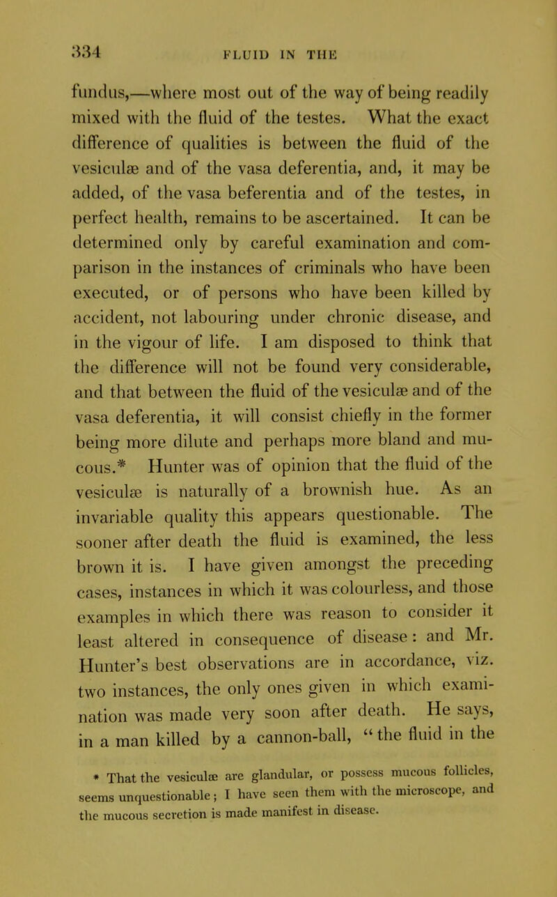 fundus,—where most out of the way of being readily mixed with the fluid of the testes. What the exact difference of quahties is between the fluid of the vesiculse and of the vasa deferentia, and, it may be added, of the vasa beferentia and of the testes, in perfect health, remains to be ascertained. It can be determined only by careful examination and com- parison in the instances of criminals who have been executed, or of persons who have been killed by accident, not labouring under chronic disease, and in the vigour of life. I am disposed to think that the diff'erence will not be found very considerable, and that between the fluid of the vesiculae and of the vasa deferentia, it will consist chiefly in the former being more dilute and perhaps more bland and mu- cous.* Hunter was of opinion that the fluid of the vesiculse is naturally of a brownish hue. As an invariable quality this appears questionable. The sooner after death the fluid is examined, the less brown it is. I have given amongst the preceding cases, instances in which it was colourless, and those examples in which there was reason to consider it least altered in consequence of disease: and Mr. Hunter's best observations are in accordance, viz. two instances, the only ones given in which exami- nation was made very soon after death. He says, in a man killed by a cannon-ball,  the fluid in the * That the vesiculte are glandular, or possess mucous follicles, seems unquestionable; I have seen them with the microscope, and the mucous secretion is made manifest in disease.