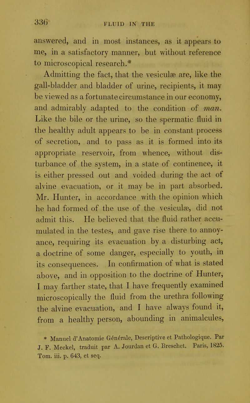 answered, and in most instances, as it appears to me, in a satisfactory manner, but without reference to microscopical research.* Admitting the fact, that the vesiculse are, hke the gall-bladder and bladder of urine, recipients, it may be viewed as a fortunate circumstance in our economy, and admirably adapted to the condition of man. Like the bile or the urine, so the spermatic fluid in the healthy adult appears to be in constant process of secretion, and to pass as it is formed into its appropriate reservoir, from whence, without dis- turbance of the system, in a state of continence, it is either pressed out and voided during the act of alvine evacuation, or it may be in part absorbed. Mr. Hunter, in accordance with the opinion which he had formed of the use of the vesiculse, did not admit this. He believed that the fluid rather accu- mulated in the testes, and gave rise there to annoy- ance, requiring its evacuation by a disturbing act, a doctrine of some danger, especially to youth, in its consequences. In confirmation of what is stated above, and in opposition to the doctrine of Hunter, I may farther state, that I have frequently examined microscopically the fluid from the urethra following the alvine evacuation, and I have always found it, from a healthy person, abounding in animalcules, * Manuel d'Anatomie G6n6rale, Descriptive et Pathologique. Par J. F. Meckel, traduit par A. Jourdan et G. Breschet. Paris, 1825. Tom. iii. p. 643, et seq.