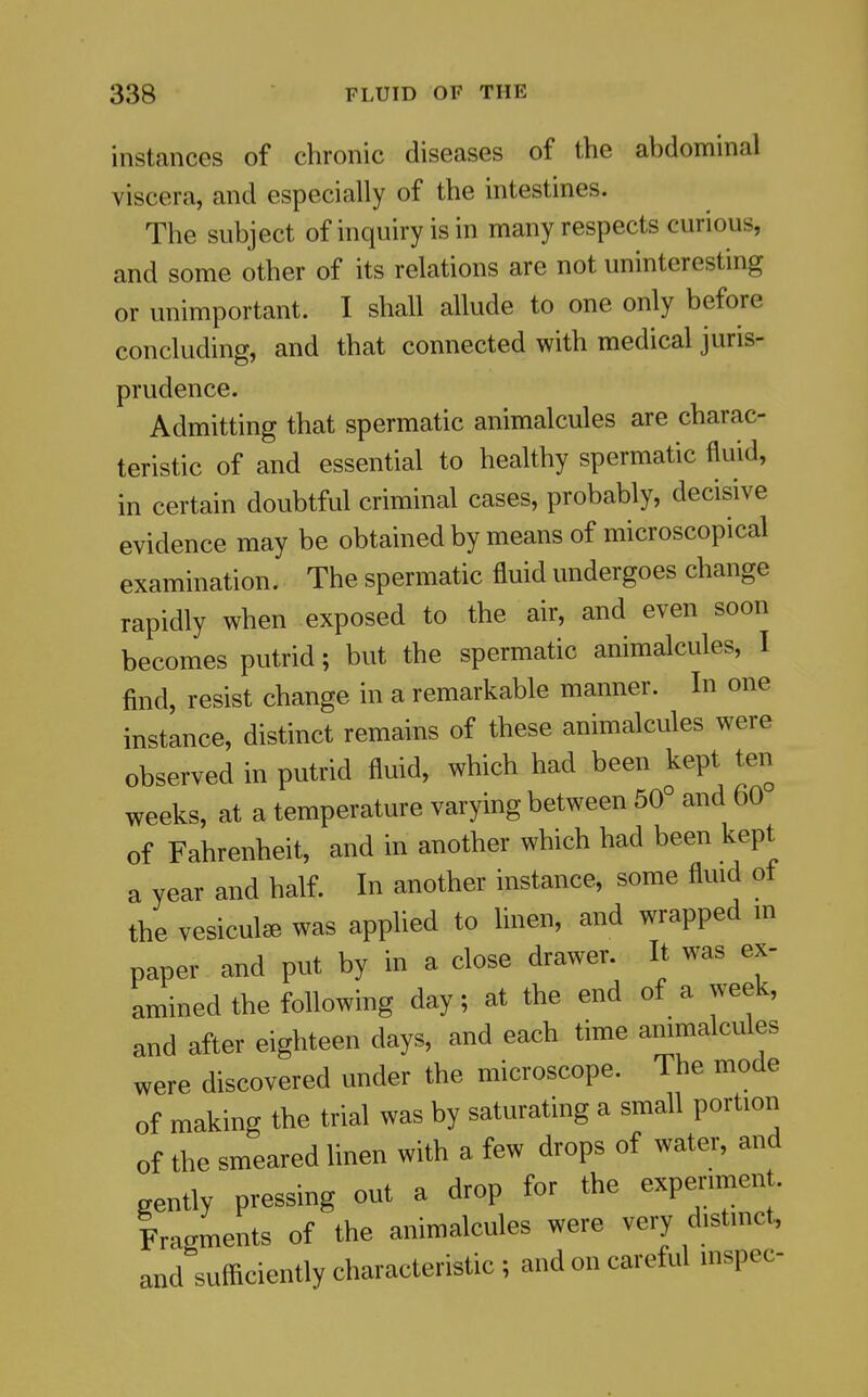 instances of chronic diseases of the abdominal viscera, and especially of the intestines. The subject of inquiry is in many respects curious, and some other of its relations are not uninteresting or unimportant. I shall allude to one only before concluding, and that connected with medical juris- prudence. Admitting that spermatic animalcules are charac- teristic of and essential to healthy spermatic fluid, in certain doubtful criminal cases, probably, decisive evidence may be obtained by means of microscopical examination. The spermatic fluid undergoes change rapidly when exposed to the air, and even soon becomes putrid; but the spermatic animalcules, I find, resist change in a remarkable manner. In one instance, distinct remains of these animalcules were observed in putrid fluid, which had been kept ten weeks, at a temperature varying between 50° and 60 of Fahrenheit, and in another which had been kept a year and half. In another instance, some fluid of the vesicul^ was apphed to linen, and wrapped m paper and put by in a close drawer. It was ex- amined the following day; at the end of a week, and after eighteen days, and each time animalcules were discovered under the microscope. The mode of making the trial was by saturating a small portion of the smeared linen with a few drops of water, and gently pressing out a drop for the experiment. Iragments of the animalcules were very distmct, and sufficiently characteristic ; and on careful inspec-