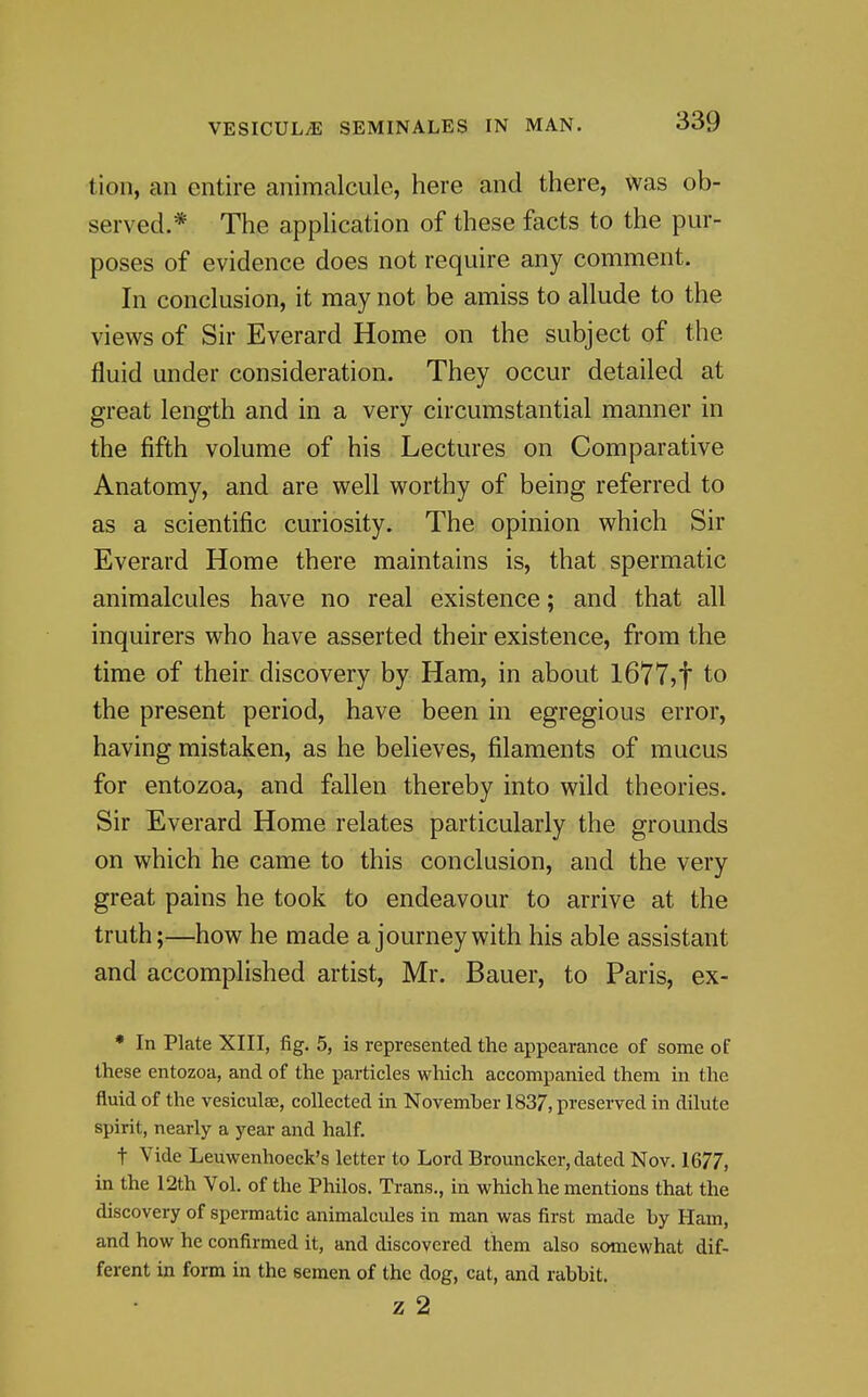 tion, an entire animalcule, here and there, was ob- served.* The application of these facts to the pur- poses of evidence does not require any comment. In conclusion, it may not be amiss to allude to the views of Sir Everard Home on the subject of the fluid under consideration. They occur detailed at great length and in a very circumstantial manner in the fifth volume of his Lectures on Comparative Anatomy, and are well worthy of being referred to as a scientific curiosity. The opinion which Sir Everard Home there maintains is, that spermatic animalcules have no real existence; and that all inquirers who have asserted their existence, from the time of their discovery by Ham, in about 1677,1 to the present period, have been in egregious error, having mistaken, as he believes, filaments of mucus for entozoa, and fallen thereby into wild theories. Sir Everard Home relates particularly the grounds on which he came to this conclusion, and the very great pains he took to endeavour to arrive at the truth;—how he made a journey with his able assistant and accomplished artist, Mr. Bauer, to Paris, ex- • In Plate XIII, fig. 5, is represented the appearance of some of these entozoa, and of the particles which accompanied them in the fluid of the vesicute, collected in November 1837, preserved in dilute spirit, nearly a year and half. t Vide Leuwenhoeck's letter to Lord Brouncker, dated Nov. 1677, in the 12th Vol. of the Philos, Trans., in which he mentions that the discovery of spermatic animalcules in man was first made by Ham, and how he confirmed it, and discovered them also somewhat dif- ferent in form in the semen of the dog, cat, and rabbit. z 2