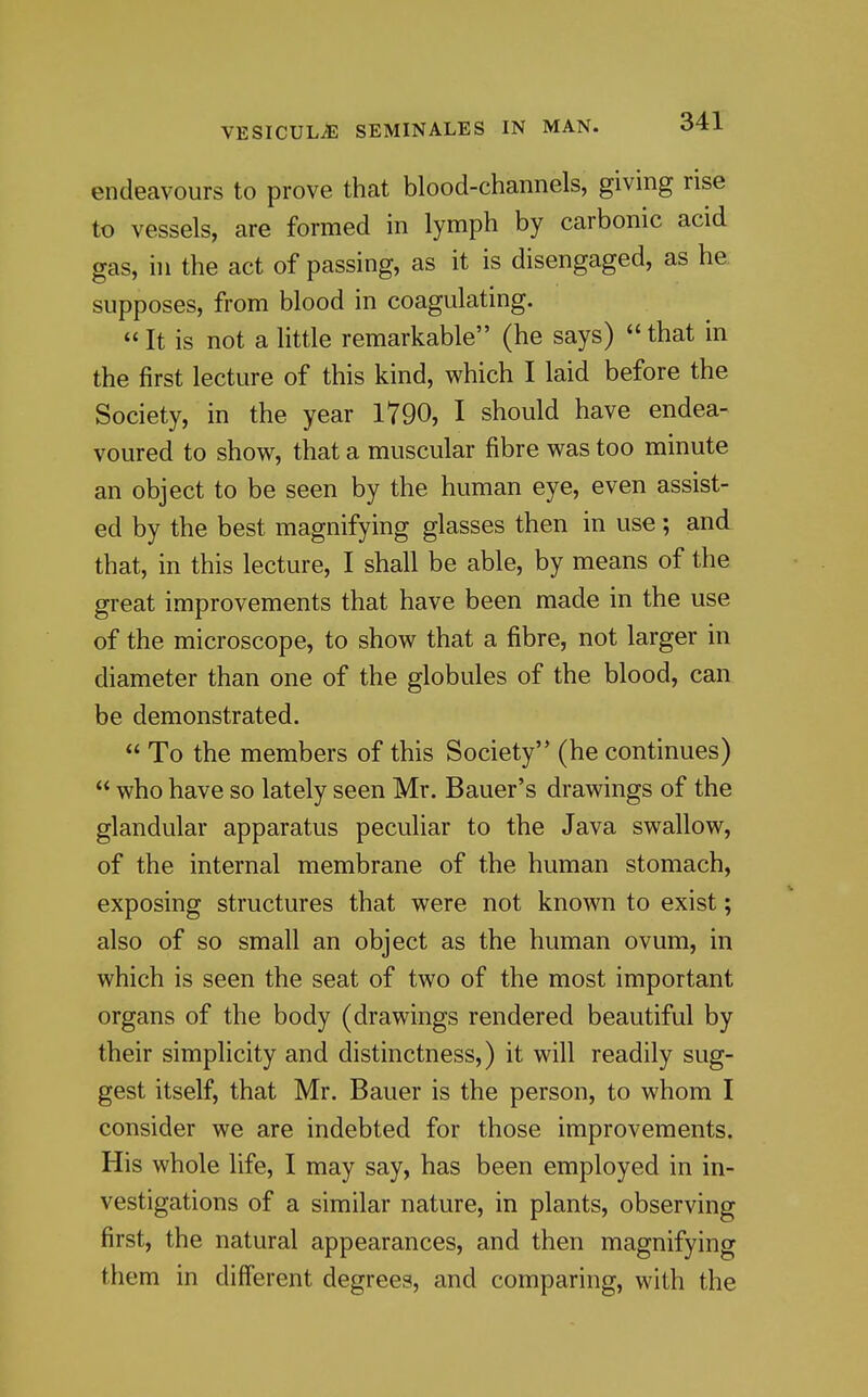 endeavours to prove that blood-channels, giving rise to vessels, are formed in lymph by carbonic acid gas, ill the act of passing, as it is disengaged, as he supposes, from blood in coagulating.  It is not a little remarkable (he says)  that in the first lecture of this kind, which I laid before the Society, in the year 1Y90, I should have endea- voured to show, that a muscular fibre was too minute an object to be seen by the human eye, even assist- ed by the best magnifying glasses then in use ; and that, in this lecture, I shall be able, by means of the great improvements that have been made in the use of the microscope, to show that a fibre, not larger in diameter than one of the globules of the blood, can be demonstrated.  To the members of this Society (he continues)  who have so lately seen Mr. Bauer's drawings of the glandular apparatus peculiar to the Java swallow, of the internal membrane of the human stomach, exposing structures that were not known to exist; also of so small an object as the human ovum, in which is seen the seat of two of the most important organs of the body (drawings rendered beautiful by their simplicity and distinctness,) it will readily sug- gest itself, that Mr. Bauer is the person, to whom I consider we are indebted for those improvements. His whole life, I may say, has been employed in in- vestigations of a similar nature, in plants, observing first, the natural appearances, and then magnifying them in difi'erent degrees, and comparing, with the