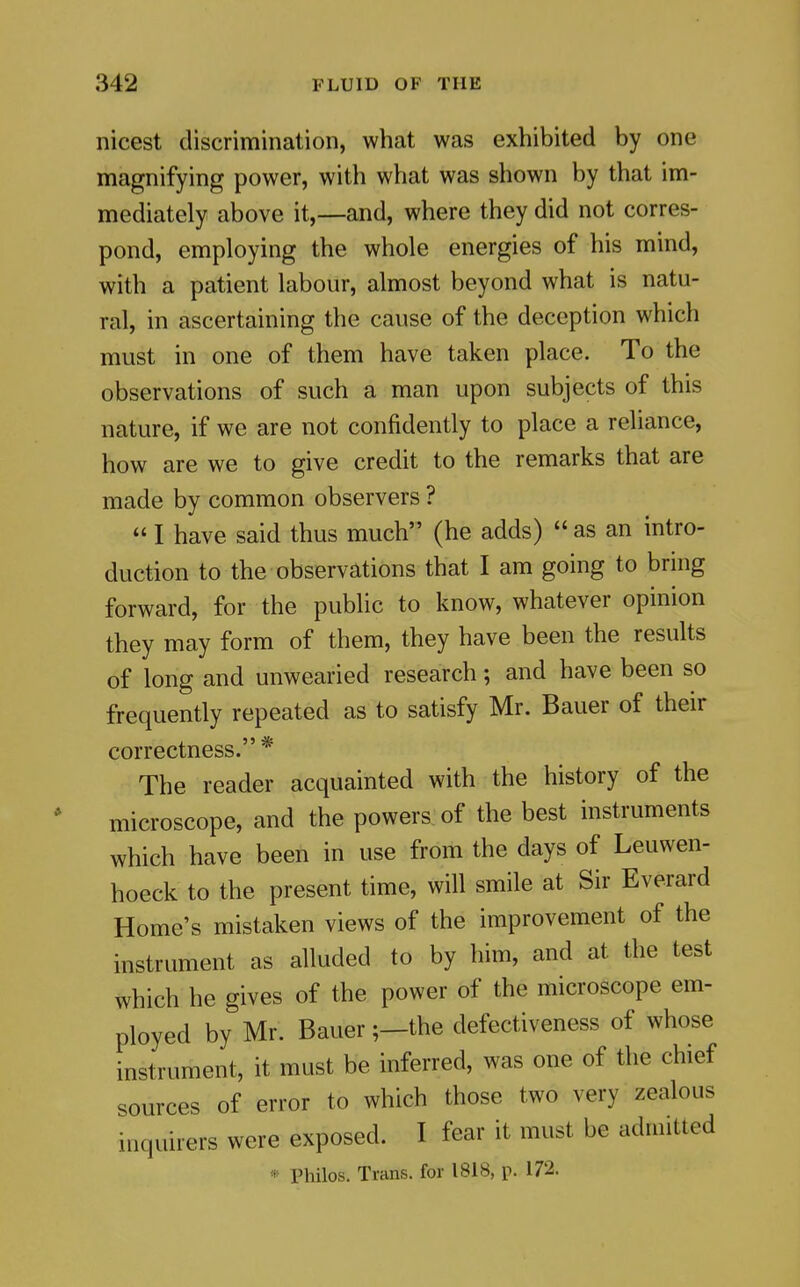 nicest discrimination, what was exhibited by one magnifying power, with what was shown by that im- mediately above it,—and, where they did not corres- pond, employing the whole energies of his mind, with a patient labour, almost beyond what is natu- ral, in ascertaining the cause of the deception which must in one of them have taken place. To the observations of such a man upon subjects of this nature, if we are not confidently to place a reliance, how are we to give credit to the remarks that are made by common observers ?  I have said thus much (he adds) as an intro- duction to the observations that I am going to bring forward, for the public to know, whatever opinion they may form of them, they have been the results of long and unwearied research; and have been so frequently repeated as to satisfy Mr. Bauer of their correctness. * The reader acquainted with the history of the microscope, and the powers of the best instruments which have been in use from the days of Leuwen- hoeck to the present time, will smile at Sir Everard Home's mistaken views of the improvement of the instrument as alluded to by him, and at the test which he gives of the power of the microscope em- ployed by Mr. Bauer;—the defectiveness of whose instrument, it must be inferred, was one of the chief sources of error to which those two very zealous inquirers were exposed. I fear it must be admitted Philos. Trans, for 1818, p. 172.