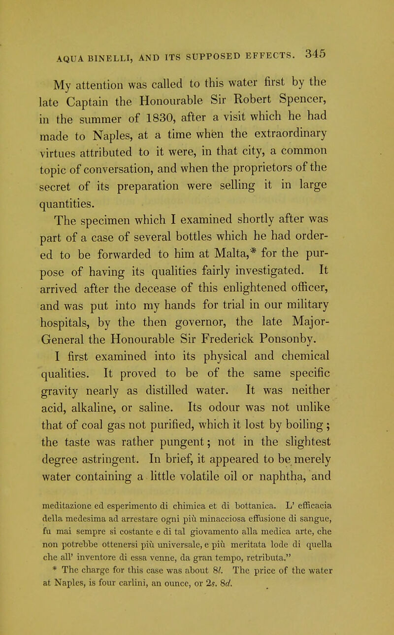 My attention was called to this water first by the late Captain the Honourable Sir Robert Spencer, in the summer of 1830, after a visit which he had made to Naples, at a time when the extraordinary virtues attributed to it were, in that city, a common topic of conversation, and when the proprietors of the secret of its preparation were selling it in large quantities. The specimen which I examined shortly after was part of a case of several bottles which he had order- ed to be forwarded to him at Malta,* for the pur- pose of having its qualities fairly investigated. It arrived after the decease of this enlightened officer, and was put into my hands for trial in our military hospitals, by the then governor, the late Major- General the Honourable Sir Frederick Ponsonby. I first examined into its physical and chemical qualities. It proved to be of the same specific gravity nearly as distilled water. It was neither acid, alkaline, or saline. Its odour was not unlike that of coal gas not purified, which it lost by boiling; the taste was rather pungent; not in the slightest degree astringent. In brief, it appeared to be merely water containing a little volatile oil or naphtha, and meditazione ed esperimento di chimica et di bottanica. L' efficacia della medesima ad arrestare ogni piu minacciosa eflFusione di sangue, fu mai sempre si costante e di tal giovamento alia medica arte, die non potrebbe ottenersi piu universale, e piii meritata lode di quella che all' inventore di essa venne, da gran tempo, retributa. * The charge for this case was about 8/. The price of the water at Naples, is four carlini, an ounce, or 2s. 8d.