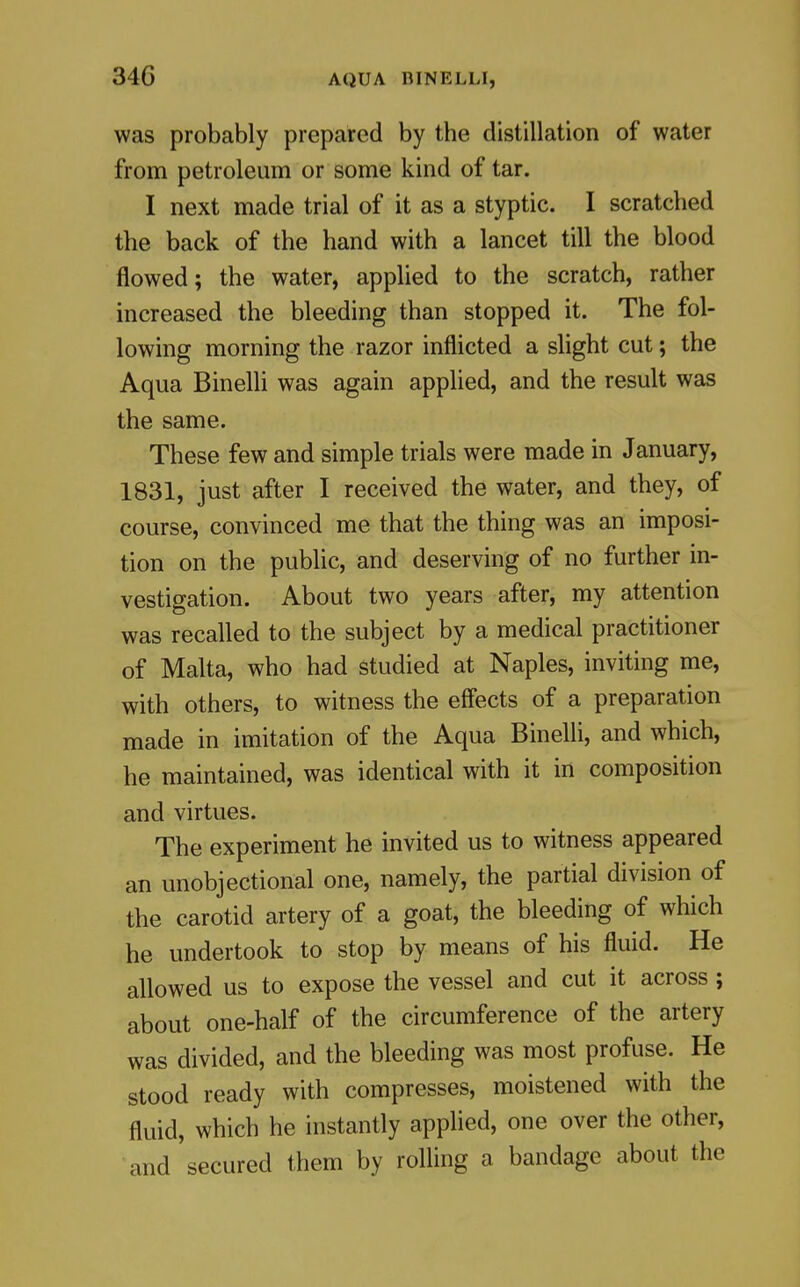 was probably prepared by the distillation of water from petroleum or some kind of tar. I next made trial of it as a styptic. I scratched the back of the hand with a lancet till the blood flowed; the water, applied to the scratch, rather increased the bleeding than stopped it. The fol- lowing morning the razor inflicted a slight cut; the Aqua Binelli was again applied, and the result was the same. These few and simple trials were made in January, 1831, just after I received the water, and they, of course, convinced me that the thing was an imposi- tion on the public, and deserving of no further in- vestigation. About two years after, my attention was recalled to the subject by a medical practitioner of Malta, who had studied at Naples, inviting me, with others, to witness the effects of a preparation made in imitation of the Aqua Binelli, and which, he maintained, was identical with it in composition and virtues. The experiment he invited us to witness appeared an unobjectional one, namely, the partial division of the carotid artery of a goat, the bleeding of which he undertook to stop by means of his fluid. He allowed us to expose the vessel and cut it across ; about one-half of the circumference of the artery was divided, and the bleeding was most profuse. He stood ready with compresses, moistened with the fluid, which he instantly applied, one over the other, and secured them by rolling a bandage about the