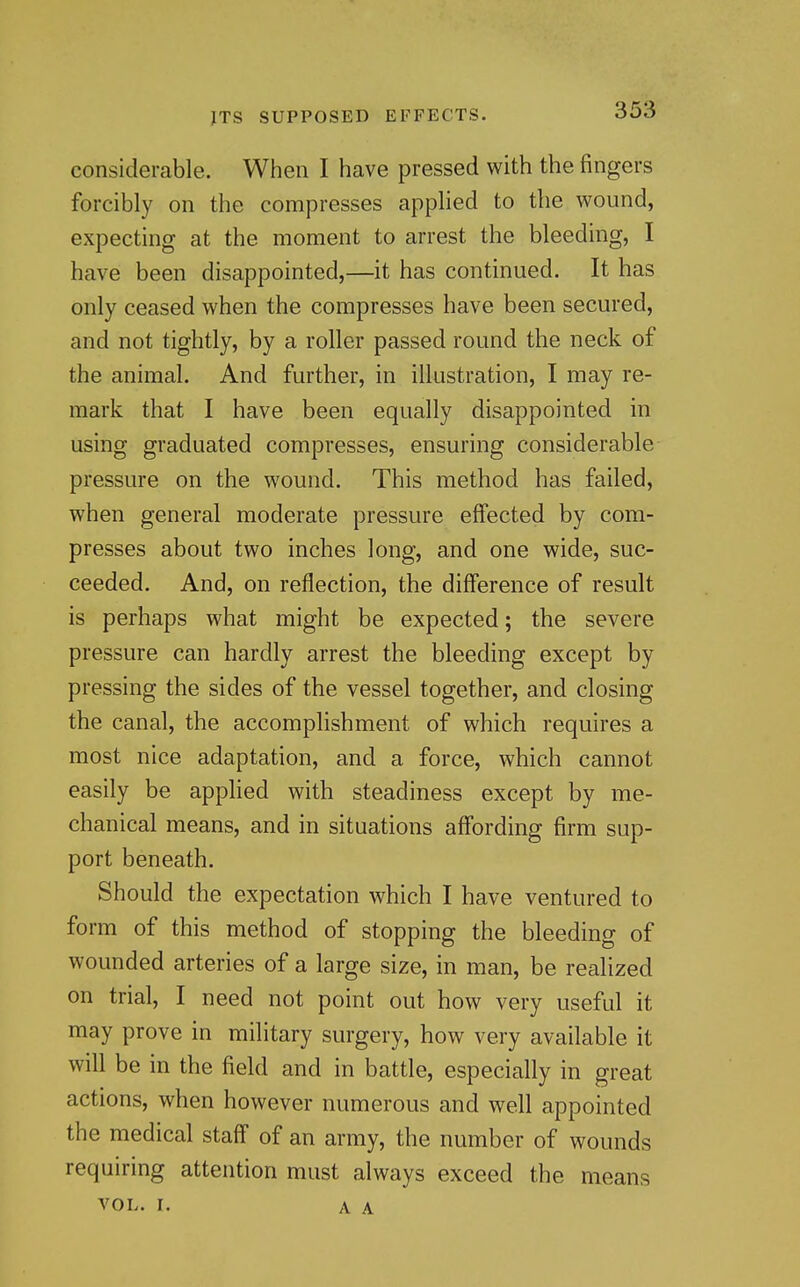 considerable. When I have pressed with the fingers forcibly on the compresses applied to the wound, expecting at the moment to arrest the bleeding, I have been disappointed,—it has continued. It has only ceased when the compresses have been secured, and not tightly, by a roller passed round the neck of the animal. And further, in illustration, I may re- mark that I have been equally disappointed in using graduated compresses, ensuring considerable pressure on the wound. This method has failed, when general moderate pressure effected by com- presses about two inches long, and one wide, suc- ceeded. And, on reflection, the difference of result is perhaps what might be expected; the severe pressure can hardly arrest the bleeding except by pressing the sides of the vessel together, and closing the canal, the accomplishment of which requires a most nice adaptation, and a force, which cannot easily be apphed with steadiness except by me- chanical means, and in situations affording firm sup- port beneath. Should the expectation which I have ventured to form of this method of stopping the bleeding of wounded arteries of a large size, in man, be realized on trial, I need not point out how very useful it may prove in military surgery, how very available it will be in the field and in battle, especially in great actions, when however numerous and well appointed the medical staff of an army, the number of wounds requiring attention must always exceed the means VOL. I. A A
