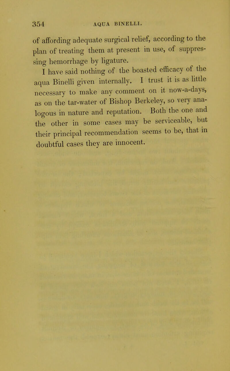 of affording adequate surgical relief, according to the plan of treating them at present in use, of suppres- sing hemorrhage by ligature. I have said nothing of the boasted efficacy of the aqua Binelli given internally. 1 trust it is as little necessary to make any comment on it now-a-days, as on the tar-water of Bishop Berkeley, so very ana- logous in nature and reputation. Both the one and the other in some cases may be serviceable, but their principal recommendation seems to be, that in doubtful cases they are innocent.