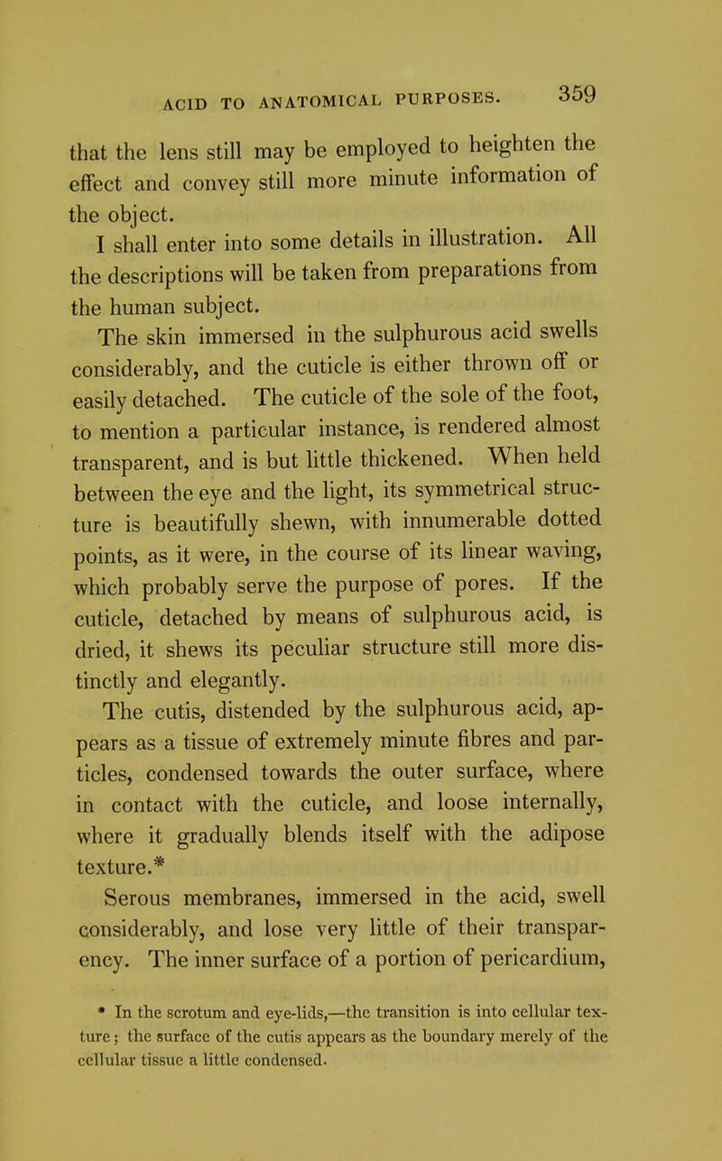 that the lens still may be employed to heighten the effect and convey still more minute information of the object. I shall enter into some details in illustration. All the descriptions will be taken from preparations from the human subject. The skin immersed in the sulphurous acid swells considerably, and the cuticle is either thrown off or easily detached. The cuticle of the sole of the foot, to mention a particular instance, is rendered almost transparent, and is but little thickened. When held between the eye and the light, its symmetrical struc- ture is beautifully shewn, with innumerable dotted points, as it were, in the course of its linear waving, which probably serve the purpose of pores. If the cuticle, detached by means of sulphurous acid, is dried, it shews its pecuhar structure still more dis- tinctly and elegantly. The cutis, distended by the sulphurous acid, ap- pears as a tissue of extremely minute fibres and par- ticles, condensed towards the outer surface, where in contact with the cuticle, and loose internally, where it gradually blends itself with the adipose texture.* Serous membranes, immersed in the acid, swell considerably, and lose very Httle of their transpar- ency. The inner surface of a portion of pericardium, • In the scrotum and eye-lids,—the transition is into cellular tex- ture ; the surface of the cutis appears as the boundary merely of the cellular tissue a little condensed.