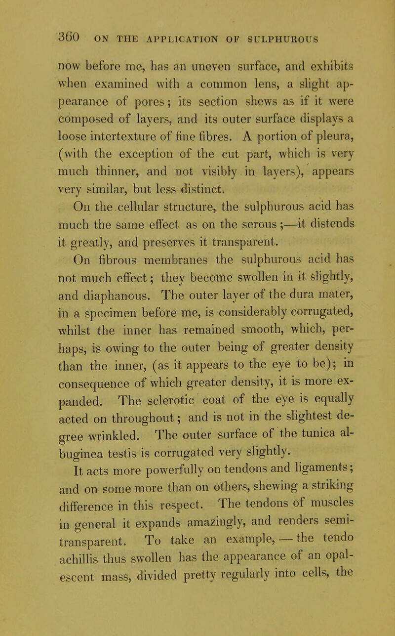 now before me, has an uneven surface, and exhibits when examined with a common lens, a sUght ap- pearance of pores; its section shews as if it were composed of layers, and its outer surface displays a loose intertexture of fine fibres. A portion of pleura, (with the exception of the cut part, which is very much thinner, and not visibly in layers), appears very similar, but less distinct. On the .cellular structure, the sulphurous acid has much the same effect as on the serous;—it distends it greatly, and preserves it transparent. On fibrous membranes the sulphurous acid has not much effect; they become swollen in it slightly, and diaphanous. The outer layer of the dura mater, in a specimen before me, is considerably corrugated, whilst the inner has remained smooth, which, per- haps, is owing to the outer being of greater density than the inner, (as it appears to the eye to be); in consequence of which greater density, it is more ex- panded. The sclerotic coat of the eye is equally acted on throughout; and is not in the shghtest de- cree wrinkled. The outer surface of the tunica al- buginea testis is corrugated very slightly. It acts more powerfully on tendons and ligaments; and on some more than on others, shewing a striking difference in this respect. The tendons of muscles in general it expands amazingly, and renders semi- transparent. To take an example, — the tendo achillis thus swollen has the appearance of an opal- escent mass, divided pretty regularly into cells, the