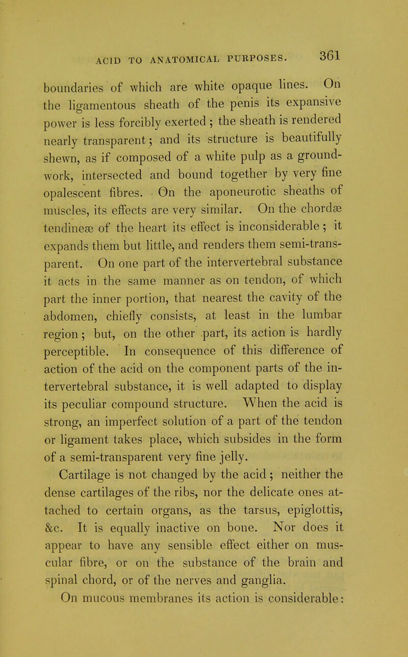 boundaries of which are white opaque hues. On the Hgamentous sheath of the penis its expansive power is less forcibly exerted ; the sheath is rendered nearly transparent ; and its structure is beautifully shewn, as if composed of a white pulp as a ground- work, intersected and bound together by very fine opalescent fibres. On the aponeurotic sheaths of muscles, its effects are very similar. On the chordse tendineae of the heart its effect is inconsiderable; it expands them but little, and renders them semi-trans- parent. On one part of the intervertebral substance it acts in the same manner as on tendon, of which part the inner portion, that nearest the cavity of the abdomen, chiefly consists, at least in the lumbar region; but, on the other part, its action is hardly perceptible. In consequence of this difference of action of the acid on the component parts of the in- tervertebral substance, it is well adapted to display its pecuhar compound structure. When the acid is strong, an imperfect solution of a part of the tendon or ligament takes place, which subsides in the form of a semi-transparent very fine jelly. Cartilage is not changed by the acid ; neither the dense cartilages of the ribs, nor the delicate ones at- tached to certain organs, as the tarsus, epiglottis, &c. It is equally inactive on bone. Nor does it appear to have any sensible effect either on mus- cular fibre, or on the substance of the brain and spinal chord, or of the nerves and ganglia. On mucous membranes its action is considerable: