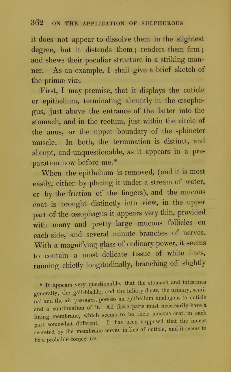 it does not appear to dissolve them in the slightest degree, but it distends them; renders them firm; and shews their peculiar structure in a striking man- ner. As an example, I shall give a brief sketch of the primse vise. First, I may premise, that it displays the cuticle or epithelium, terminating abruptly in the OBSopha- gus, just above the entrance of the latter into the stomach, and in the rectum, just within the circle of the anus, or the upper boundary of the sphincter muscle. In both, the termination is distinct, and abrupt, and unquestionable, as it appears in a pre- paration now before me.* When the epitheUum is removed, (and it is most easily, either by placing it under a stream of water, or by the friction of the fingers), and the mucous coat is brought distinctly into view, in the upper part of the oesophagus it appears very thin, provided with many and pretty large mucous follicles on each side, and several minute branches of nerves. With a magnifying glass of ordinary power, it seems to contain a most delicate tissue of white lines, running chiefly longitudinally, branching off slightly * It appears very questionable, that the stomach and intestines generally, the gall-bladder and the biliary ducts, the urinary, semi- nal and the air passages, possess an epithelium analogous to cuticle and a continuation of it. All these parts must necessarily have a lining membrane, which seems to be their mucous coat, in each part somewhat different. It has been supposed that the mucus secreted by the membrane serves in lieu of cuticle, and it seems to be a probable conjecture.