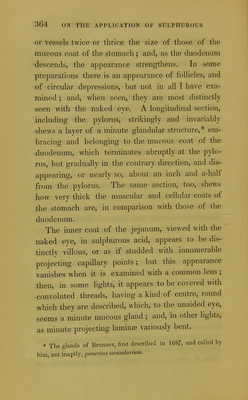 or vessels twice or thrice the size of those of the mucous coat of the stomach ; and, as the duodenum descends, the appearance strengthens. In some preparations there is an appearance of follicles, and of circular depressions, but not in all I have exa- mined ; and, when seen, they are most distinctly seen with the naked eye. A longitudinal section, including the pylorus, strikingly and invariably shews a layer of a minute glandular structure,* em- bracing and belonging to the mucous coat of the duodenum, which terminates abruptly at the pylo- rus, but gradually in the contrary direction, and dis- appearing, or nearly so, about an inch and a-half from the pylorus. The same section, too, shews how very thick the muscular and cellular coats of the stomach are, in comparison with those of the duodenum. The inner coat of the jejunum, viewed with the naked eye, in sulphurous acid, appears to be dis- tinctly villous, or as if studded with innumerable projecting capillary points; but this appearance vanishes when it is examined with a common lens; then, in some lights, it appears to be covered with convoluted threads, having a kind of centre, round which they are described, which, to the unaided eye, seems a minute mucous gland; and, in other lights, as minute projecting laminae variously bent. * The glands of Brunner, first described in 1687, and called by him, not inaptly, pancreas secundariurn.