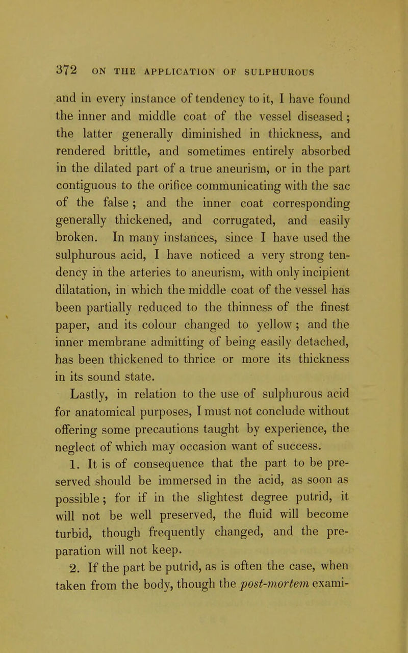 and in every instance of tendency to it, I have found the inner and middle coat of the vessel diseased; the latter generally diminished in thickness, and rendered brittle, and sometimes entirely absorbed in the dilated part of a true aneurism, or in the part contiguous to the orifice communicating with the sac of the false; and the inner coat corresponding generally thickened, and corrugated, and easily broken. In many instances, since I have used the sulphurous acid, I have noticed a very strong ten- dency in the arteries to aneurism, with only incipient dilatation, in which the middle coat of the vessel has been partially reduced to the thinness of the finest paper, and its colour changed to yellow; and the inner membrane admitting of being easily detached, has been thickened to thrice or more its thickness in its sound state. Lastly, in relation to the use of sulphurous acid for anatomical purposes, I must not conclude without offering some precautions taught by experience, the neglect of which may occasion want of success. 1. It is of consequence that the part to be pre- served should be immersed in the acid, as soon as possible; for if in the slightest degree putrid, it will not be well preserved, the fluid will become turbid, though frequently changed, and the pre- paration will not keep. 2. If the part be putrid, as is often the case, when taken from the body, though the post-mortem exami-