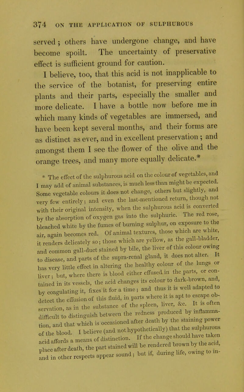 served ; others have undergone change, and have become spoilt. The uncertainty of preservative effect is sufficient ground for caution. I beheve, too, that this acid is not inapphcable to the service of the botanist, for preserving entire plants and their parts, especially the smaller and more delicate. I have a bottle now before me in which many kinds of vegetables are immersed, and have been kept several months, and their forms are as distinct as ever, and in excellent preservation; and amongst them I see the flower of the olive and the orange trees, and many more equally delicate.* * The effect of the sulphurous acid on the colour of vegetables, and I may add of animal substances, is much less than might be expected. Some vegetable colours it does not change, others but shghtly, and very few entirely; and even the last-mentioned return, though not with their original intensity, when the sulphurous acid is converted by the absorption of oxygen gas into the sulphuric. The red rose, bleached white by the fames of burning sulphur, on exposure to the air, again becomes red. Of animal textures, those which are white, it renders delicately so; those which are yellow, as the gall-bladder, and common gall-duct stained by bile, the liver of this colon, owmg to disease, and parts of the supra-renal gland, it does not alter. It has very little effect in altering the healthy colour of the lungs or liver. but, where there is blood either effused in the parts, or con- tained in its vessels, the acid changes its colour to dark-brown and, by coagulating it, fixes it for a time ; and thus it :s weU adapted to detect the effusion of this fluid, in parts where it is apt to escape ob- sen ion, as in the substance of the spleen, liver, &c It xs often diffic^to distinguish be^ redness produced by mflamma- ttrid that whlh is occasioned after death by the staunng power f L1 d I believe (and nothypothetically) that the sulphurous a i^ affords a means of distinction. If the change should have taken 1 . nfter death the part stained will be rendered brown by the ac d.