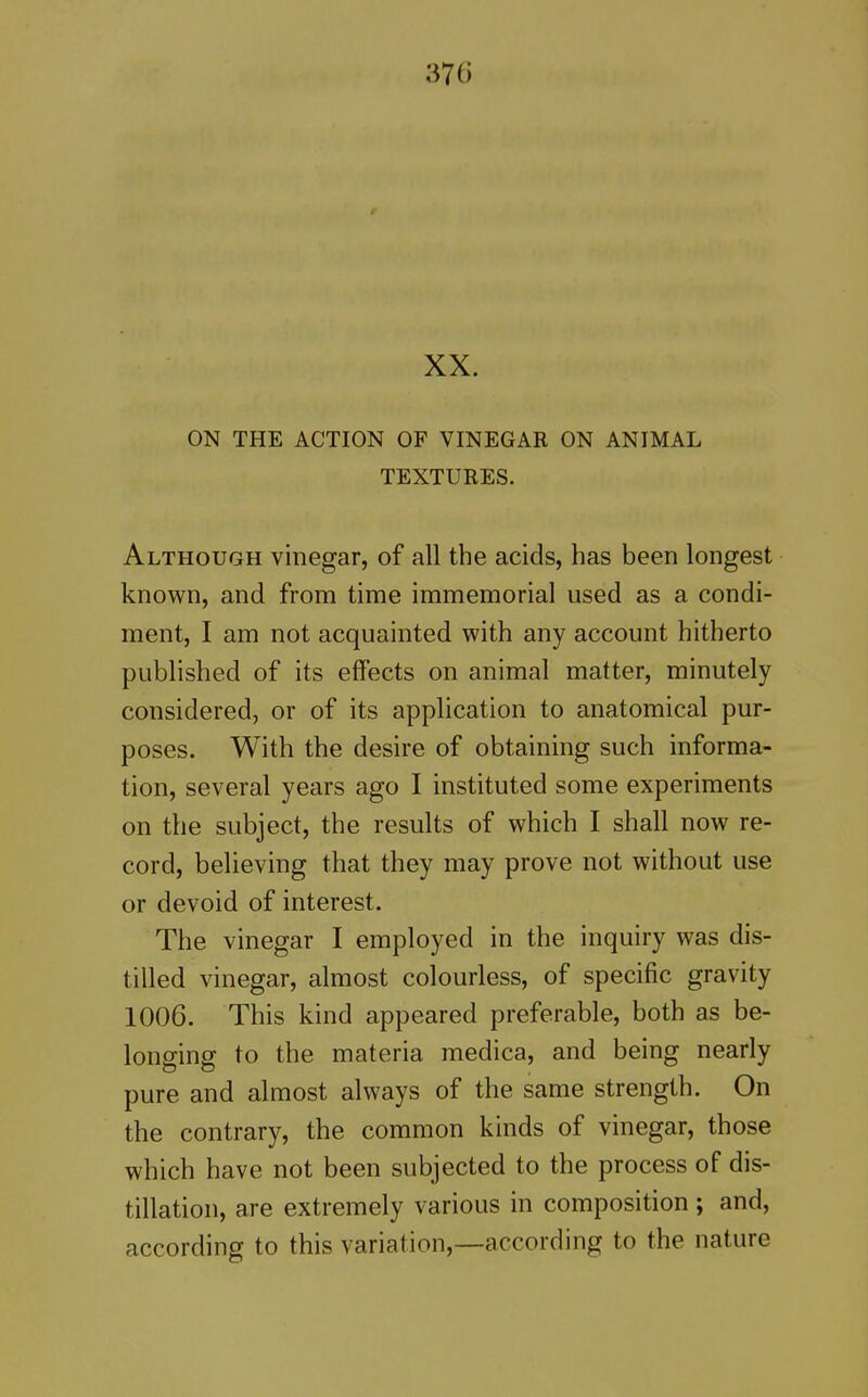 XX. ON THE ACTION OF VINEGAR ON ANIMAL TEXTURES. Although vinegar, of all the acids, has been longest known, and from time immemorial used as a condi- ment, I am not acquainted with any account hitherto published of its effects on animal matter, minutely considered, or of its application to anatomical pur- poses. With the desire of obtaining such informa- tion, several years ago I instituted some experiments on the subject, the results of which I shall now re- cord, believing that they may prove not without use or devoid of interest. The vinegar I employed in the inquiry was dis- tilled vinegar, almost colourless, of specific gravity 1006. This kind appeared preferable, both as be- longing to the materia medica, and being nearly pure and almost always of the same strength. On the contrary, the common kinds of vinegar, those which have not been subjected to the process of dis- tillation, are extremely various in composition ; and, according to this variation,—according to the nature