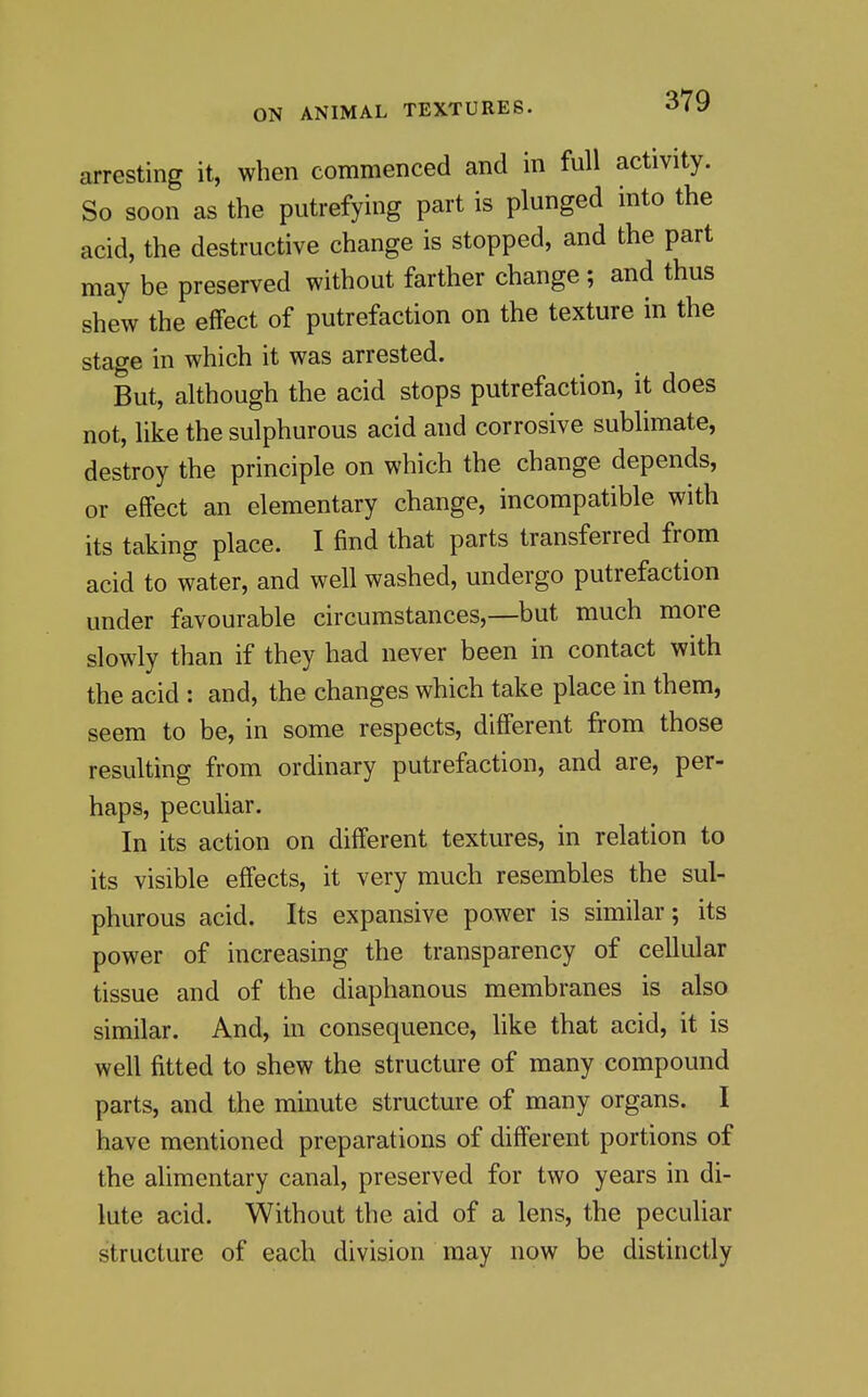 arresting it, when commenced and in full activity. So soon as the putrefying part is plunged into the acid, the destructive change is stopped, and the part may be preserved without farther change ; and thus shew the effect of putrefaction on the texture in the stage in which it was arrested. But, although the acid stops putrefaction, it does not, like the sulphurous acid and corrosive sublimate, destroy the principle on which the change depends, or effect an elementary change, incompatible with its taking place. I find that parts transferred from acid to water, and well washed, undergo putrefaction under favourable circumstances,—but much more slowly than if they had never been in contact with the acid : and, the changes which take place in them, seem to be, in some respects, different from those resulting from ordinary putrefaction, and are, per- haps, peculiar. In its action on different textures, in relation to its visible effects, it very much resembles the sul- phurous acid. Its expansive power is similar; its power of increasing the transparency of cellular tissue and of the diaphanous membranes is also similar. And, in consequence, like that acid, it is well fitted to shew the structure of many compound parts, and the minute structure of many organs. I have mentioned preparations of different portions of the alimentary canal, preserved for two years in di- lute acid. Without the aid of a lens, the peculiar structure of each division may now be distinctly