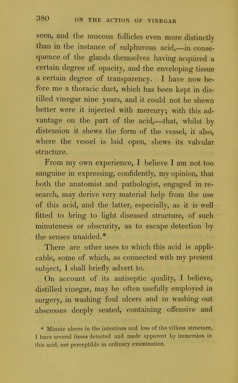 seen, and the mucous follicles even more distinctly than in the instance of sulphurous acid,—in conse- quence of the glands themselves having acquired a certain degree of opacity, and the enveloping tissue a certain degree of transparency. I have now be- fore me a thoracic duct, which has been kept in dis- tilled vinegar nine years, and it could not be shewn better were it injected with mercury; with this ad- vantage on the part of the acid,—that, whilst by distension it shews the form of the vessel, it also, where the vessel is laid open, shews its valvular structure. From my own experience, I believe I am not too sanguine in expressing, confidently, my opinion, that both the anatomist and pathologist, engaged in re- search, may derive very material help from the use of this acid, and the latter, especially, as it is well fitted to bring to light diseased structure, of such minuteness or obscurity, as to escape detection by the senses unaided.* There are other uses to which this acid is appli- cable, some of which, as connected with my present subject, I shall briefly advert to. On account of its antiseptic quality, I believe, distilled vinegar, may be often usefully employed in surgery, in washing foul ulcers and in washing out abscesses deeply seated, containing off'ensive and * Minute ulcers in the intestines and loss of the villous structure, I have several times detected and made apparent by immersion in this acid, not perceptible in ordinary examination.