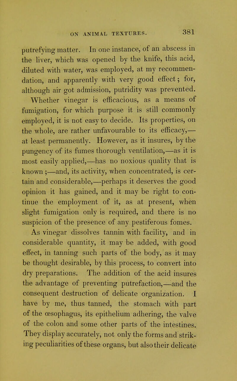 putrefying matter. In one instance, of an abscess in the liver, which was opened by the knife, this acid, diluted with water, was employed, at my recommen- dation, and apparently with very good effect; for, although air got admission, putridity was prevented. Whether vinegar is efficacious, as a means of fumigation, for which purpose it is still commonly employed, it is not easy to decide. Its properties, on the whole, are rather unfavourable to its efficacy,— at least permanently. However, as it insures, by the pungency of its fumes thorough ventilation,—as it is most easily applied,—has no noxious quality that is known ;—and, its activity, when concentrated, is cer- tain and considerable,—perhaps it deserves the good opinion it has gained, and it may be right to con- tinue the employment of it, as at present, when slight fumigation only is required, and there is no suspicion of the presence of any pestiferous fomes. As vinegar dissolves tannin with facility, and in considerable quantity, it may be added, with good effect, in tanning such parts of the body, as it may be thought desirable, by this process, to convert into dry preparations. The addition of the acid insures the advantage of preventing putrefaction,—^and the consequent destruction of delicate organization. I have by me, thus tanned, the stomach with part of the oesophagus, its epithelium adhering, the valve of the colon and some other parts of the intestines. They display accurately, not only the forms and strik- ing peculiarities of these organs, but also their delicate