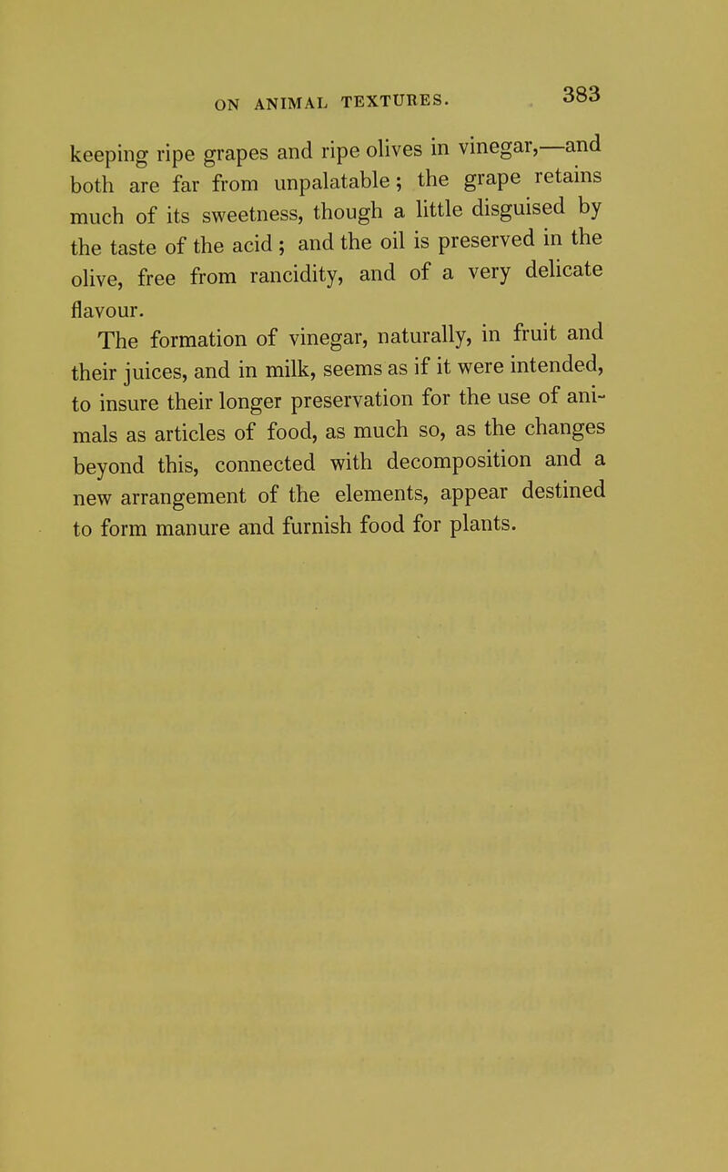 keeping ripe grapes and ripe olives in vinegar,—and both are far from unpalatable; the grape retains much of its sweetness, though a little disguised by the taste of the acid ; and the oil is preserved in the olive, free from rancidity, and of a very delicate flavour. The formation of vinegar, naturally, in fruit and their juices, and in milk, seems as if it were intended, to insure their longer preservation for the use of ani- mals as articles of food, as much so, as the changes beyond this, connected with decomposition and a new arrangement of the elements, appear destined to form manure and furnish food for plants.