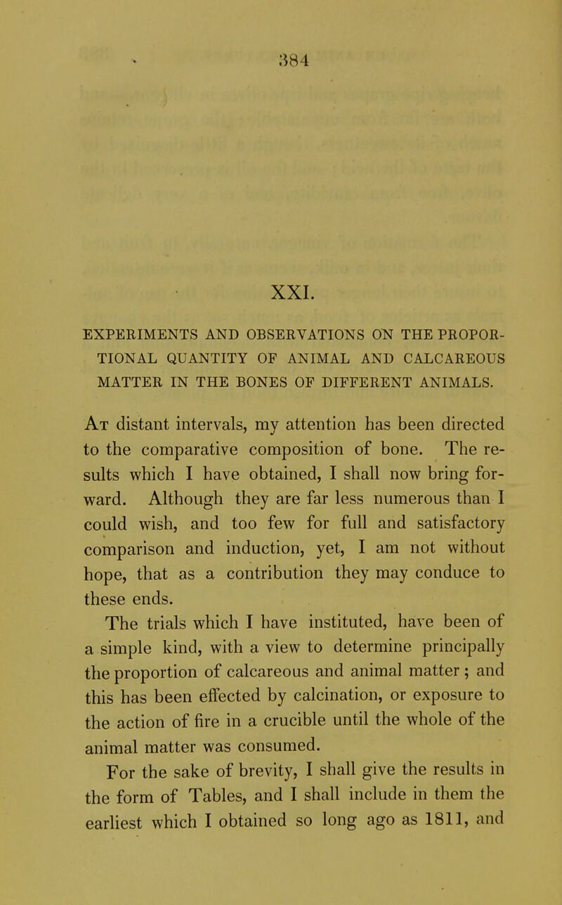 XXI. EXPERIMENTS AND OBSERVATIONS ON THE PROPOR- TIONAL QUANTITY OF ANIMAL AND CALCAREOUS MATTER IN THE BONES OF DIFFERENT ANIMALS. At distant intervals, my attention has been directed to the comparative composition of bone. The re- sults which I have obtained, I shall now bring for- ward. Although they are far less numerous than I could wish, and too few for full and satisfactory comparison and induction, yet, I am not without hope, that as a contribution they may conduce to these ends. The trials which I have instituted, have been of a simple kind, with a view to determine principally the proportion of calcareous and animal matter; and this has been effected by calcination, or exposure to the action of fire in a crucible until the whole of the animal matter was consumed. For the sake of brevity, I shall give the results in the form of Tables, and I shall include in them the earliest which I obtained so long ago as 1811, and