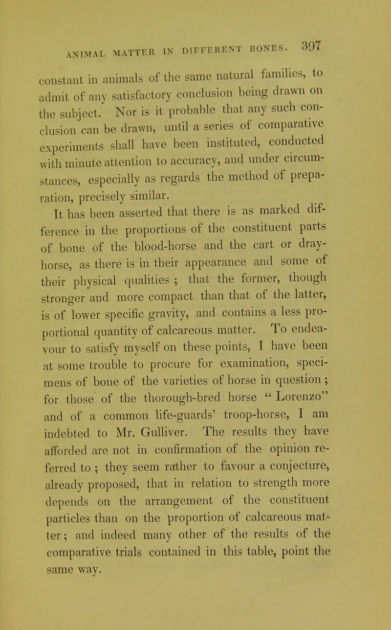 constant in animals of the same natural families, to admit of any satisfactory conclusion being drawn on the subject. Nor is it probable that any such con- clusion can be drawn, until a series of comparative experiments shall have been instituted, conducted with minute attention to accuracy, and under circum- stances, especially as regards the method of prepa- ration, precisely similar. It has been asserted that there is as marked dif- ference in the proportions of the constituent parts of bone of the blood-horse and the cart or dray- horse, as there is in their appearance and some of their physical quahties ; that the former, though stronger and more compact than that of the latter, is of lower specific gravity, and contains a less pro- portional quantity of calcareous matter. To endea- vour to satisfy myself on these points, I have been at some trouble to procure for examination, speci- mens of bone of the varieties of horse in question; for those of the thorough-bred horse  Lorenzo and of a common life-guards' troop-horse, I am indebted to Mr. Gulliver. The results they have afforded are not in confirmation of the opinion re- ferred to ; they seem rather to favour a conjecture, already proposed, that in relation to strength more depends on the arrangement of the constituent particles than on the proportion of calcareous mat- ter ; and indeed many other of the results of the comparative trials contained in this table, point the same way.