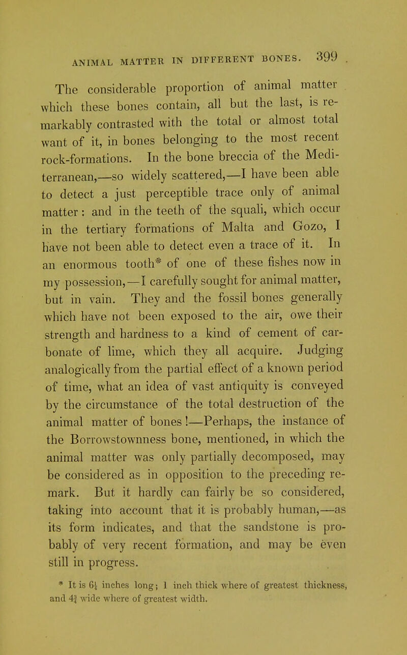The considerable proportion of animal matter which these bones contain, all but the last, is re- markably contrasted with the total or almost total want of it, in bones belonging to the most recent rock-formations. In the bone breccia of the Medi- terranean,—so widely scattered,—I have been able to detect a just perceptible trace only of animal matter: and in the teeth of the squali, which occur in the tertiary formations of Malta and Gozo, I have not been able to detect even a trace of it. In an enormous tooth* of one of these fishes now in my possession,—I carefully sought for animal matter, but in vain. They and the fossil bones generally which have not been exposed to the air, owe their strength and hardness to a kind of cement of car- bonate of lime, which they all acquire. Judging analogically from the partial effect of a known period of time, what an idea of vast antiquity is conveyed by the circumstance of the total destruction of the animal matter of bones !—Perhaps, the instance of the Borrowstownness bone, mentioned, in which the animal matter was only partially decomposed, may be considered as in opposition to the preceding re- mark. But it hardly can fairly be so considered, taking into account that it is probably human,—as its form indicates, and that the sandstone is pro- bably of very recent formation, and may be even still in progress. * It is 6i inches long; 1 inch thick where of greatest thickness, and 4J wide where of greatest width.