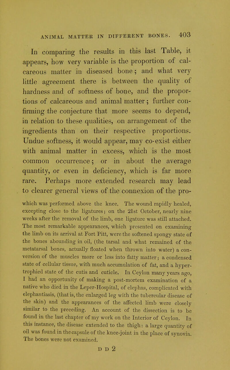 In comparing the results in this last Table, it appears, how very variable is the proportion of cal- careous matter in diseased bone; and what very little agreement there is between the quality of hardness and of softness of bone, and the propor- tions of calcareous and animal matter ; further con- firming the conjecture that more seems to depend, in relation to these qualities, on arrangement of the ingredients than on their respective proportions. Undue softness, it would appear, may co-exist either with animal matter in excess, which is the most common occurrence; or in about the average quantity, or even in deficiency, which is far more rare. Perhaps more extended research may lead to clearer general views of the connexion of the pro- wMch was performed above the knee. The wound rapidly healed, excepting close to the ligatures; on the 21st October, nearly nine weeks after the removal of the limb, one ligature was still attached. The most remarkable appearances, which presented on examining the limb on its arrival at Port Pitt, were the softened spongy state of the bones abounding in oil, (the tarsal and what remained of the metatarsal bones, actually floated when thrown into water) a con- version of the muscles more or less into fatty matter; a condensed state of cellular tissue, with much acctunulation of fat, and a hyper- trophied state of the cutis and cuticle. In Ceylon many years ago, I had an opportunity of making a post-mortem examination of a native who died in the Leper-Hospital, of elephas, complicated with elephantiasis, (that is, the enlarged leg with the tubercular disease of the skin) and the appearances of the aflfected limb were closely similar to the preceding. An account of the dissection is to be found in the last chapter of my work on the Interior of Ceylon. In this instance, the disease extended to the thigh: a large quantity of oil was found in the capsule of the knee-joint in the place of synovia. The bones were not examined. D D 2