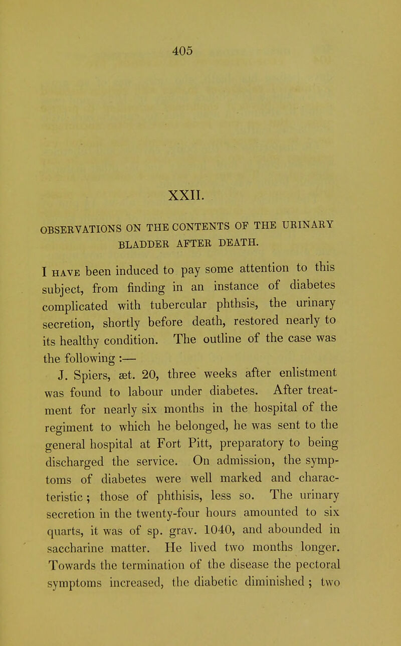 XXII. OBSEEVATIONS ON THE CONTENTS OF THE URINARY BLADDER AFTER DEATH. I HAVE been induced to pay some attention to this subject, from finding in an instance of diabetes complicated with tubercular phthsis, the urinary secretion, shortly before death, restored nearly to its healthy condition. The outline of the case was the following :— J. Spiers, aet. 20, three weeks after enlistment was found to labour under diabetes. After treat- ment for nearly six months in the hospital of the regiment to which he belonged, he was sent to the general hospital at Fort Pitt, preparatory to being discharged the service. On admission, the symp- toms of diabetes were well marked and charac- teristic ; those of phthisis, less so. The urinary secretion in the twenty-four hours amounted to six quarts, it was of sp. grav. 1040, and abounded in saccharine matter. He lived two months longer. Towards the termination of the disease the pectoral symptoms increased, the diabetic diminished ; two
