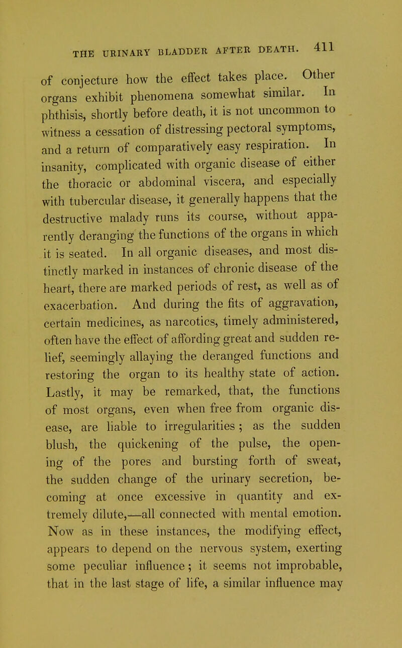 of conjecture how the effect takes place. Other organs exhibit phenomena somewhat similar. In phthisis, shortly before death, it is not uncommon to witness a cessation of distressing pectoral symptoms, and a return of comparatively easy respiration. In insanity, complicated with organic disease of either the thoracic or abdominal viscera, and especially with tubercular disease, it generally happens that the destructive malady runs its course, without appa- rently deranging the functions of the organs in which it is seated. In all organic diseases, and most dis- tinctly marked in instances of chronic disease of the heart, there are marked periods of rest, as well as of exacerbation. And during the fits of aggravation, certain medicines, as narcotics, timely administered, often have the effect of affording great and sudden re- lief, seemingly allaying the deranged functions and restoring the organ to its healthy state of action. Lastly, it may be remarked, that, the functions of most organs, even when free from organic dis- ease, are liable to irregularities; as the sudden blush, the quickening of the pulse, the open- ing of the pores and bursting forth of sweat, the sudden change of the urinary secretion, be- coming at once excessive in quantity and ex- tremely dilute,—all connected with mental emotion. Now as in these instances, the modifying effect, appears to depend on the nervous system, exerting some peculiar influence; it seems not improbable, that in the last stage of life, a similar influence may