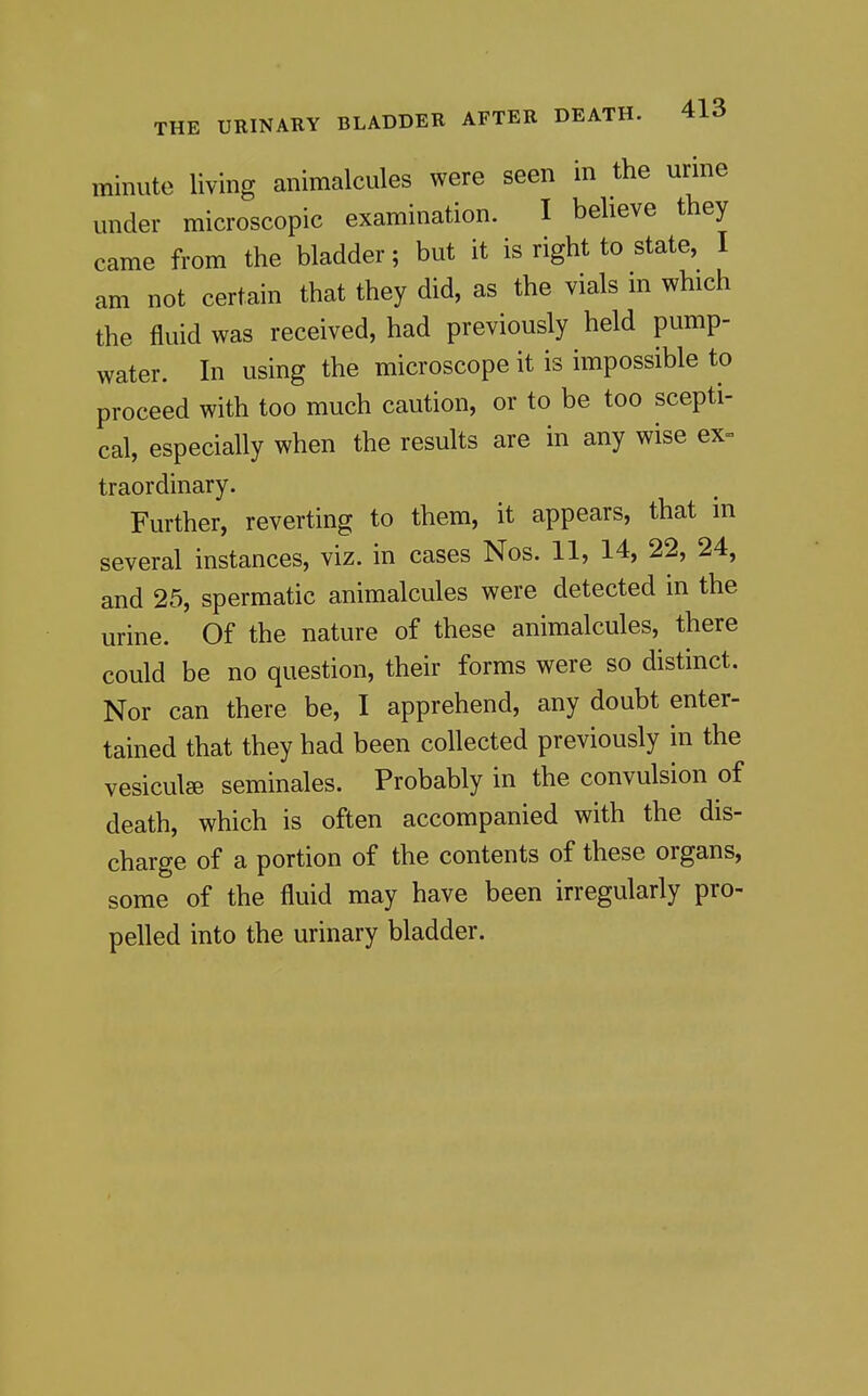 minute living animalcules were seen in the urine under microscopic examination. I believe they came from the bladder; but it is right to state, I am not certain that they did, as the vials in which the fluid was received, had previously held pump- water. In using the microscope it is impossible to proceed with too much caution, or to be too scepti- cal, especially when the results are in any wise ex- traordinary. Further, reverting to them, it appears, that in several instances, viz. in cases Nos. 11, 14, 22, 24, and 25, spermatic animalcules were detected in the urine. Of the nature of these animalcules, there could be no question, their forms were so distinct. Nor can there be, I apprehend, any doubt enter- tained that they had been collected previously in the vesiculae seminales. Probably in the convulsion of death, which is often accompanied with the dis- charge of a portion of the contents of these organs, some of the fluid may have been irregularly pro- pelled into the urinary bladder.