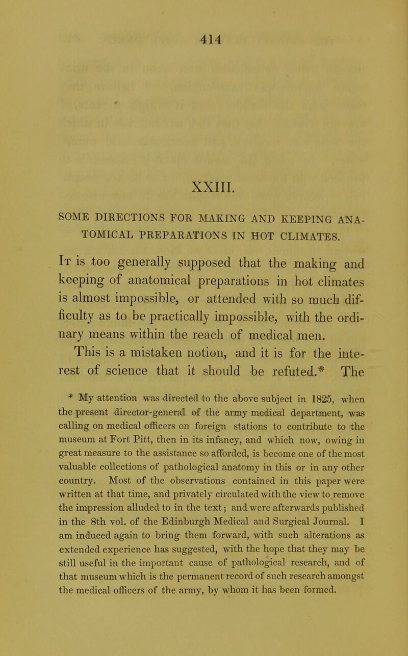 XXIII. SOME DIRECTIONS FOR MAKING AND KEEPING ANA- TOMICAL PREPARATIONS IN HOT CLIMATES. It is too generally supposed that the making and keeping of anatomical preparations in hot climates is almost impossible, or attended with so much dif- ficulty as to be practically impossible, with the ordi- nary means within the reach of medical men. This is a mistaken notion, and it is for the inte- rest of science that it should be refuted.* The * My attention was directed to the above subject in 1825, when the present director-general of the army medical department, was calling on medical officers on foreign stations to contribute to the museum at Fort Pitt, then in its infancy, and which now, owing in great measure to the assistance so afforded, is become one of the most valuable collections of pathological anatomy in this or in any other country. Most of the observations contained in this paper were written at that time, and privately circulated with the view to remove the impression alluded to in the text; and were afterwards published in the 8th vol. of the Edinburgh Medical and Surgical Journal. I am induced again to bring them forward, with such alterations as extended experience has suggested, with the hope that they may be stiU useful in the important cause of pathological research, and of that museum which is the permanent record of such research amongst the medical officers of the anny, by whom it has been formed.