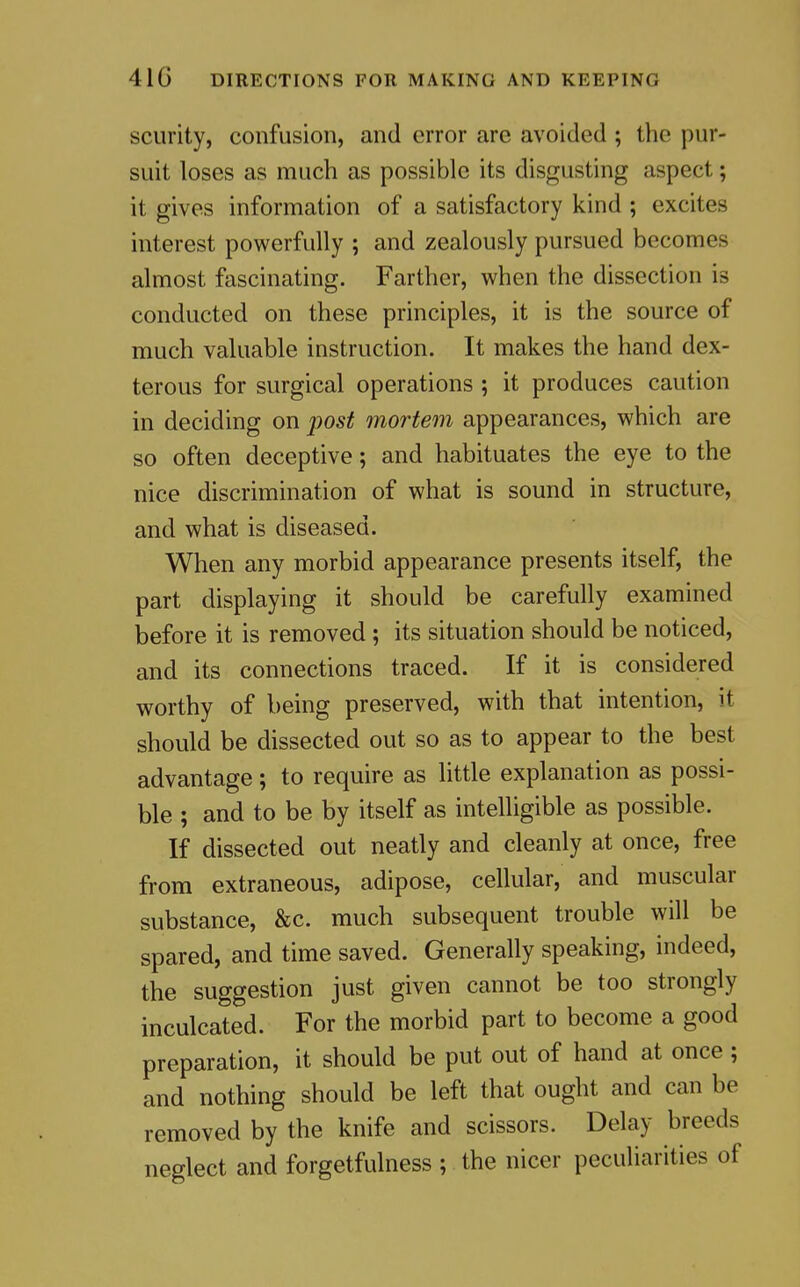 scurity, confusion, and error are avoided ; the pur- suit loses as much as possible its disgusting aspect; it gives information of a satisfactory kind ; excites interest powerfully ; and zealously pursued becomes almost fascinating. Farther, when the dissection is conducted on these principles, it is the source of much valuable instruction. It makes the hand dex- terous for surgical operations ; it produces caution in deciding on j)Os^ mortem appearances, which are so often deceptive; and habituates the eye to the nice discrimination of what is sound in structure, and what is diseased. When any morbid appearance presents itself, the part displaying it should be carefully examined before it is removed ; its situation should be noticed, and its connections traced. If it is considered worthy of being preserved, with that intention, it should be dissected out so as to appear to the best advantage; to require as little explanation as possi- ble ; and to be by itself as intelligible as possible. If dissected out neatly and cleanly at once, free from extraneous, adipose, cellular, and muscular substance, &c. much subsequent trouble will be spared, and time saved. Generally speaking, indeed, the suggestion just given cannot be too strongly inculcated. For the morbid part to become a good preparation, it should be put out of hand at once; and nothing should be left that ought and can be removed by the knife and scissors. Delay breeds neglect and forgetfulness ; the nicer peculiarities of