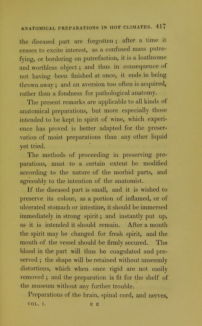 the diseased part are forgotten ; after a time it ceases to excite interest, as a confused mass putre- fying, or bordering on putrefaction, it is a loathsome and worthless object; and thus in consequence of not having been finished at once, it ends in being thrown away; and an aversion too often is acquired, rather than a fondness for pathological anatomy. The present remarks are applicable to all kinds of anatomical preparations, but more especially those intended to be kept in spirit of wine, which experi- ence has proved is better adapted for the preser- vation of moist preparations than any other liquid yet tried. The methods of proceeding in preserving pre- parations, must to a certain extent be modified according to the nature of the morbid parts, and agreeably to the intention of the anatomist. If the diseased part is small, and it is wished to preserve its colour, as a portion of inflamed, or of ulcerated stomach or intestine, it should be immersed immediately in strong spirit; and instantly put up, as it is intended it should remain. After a month the spirit may be changed for fresh spirit, and the mouth of the vessel should be firmly secured. The blood in the part will thus be coagulated and pre- served ; the shape will be retained without unseemly distortions, which when once rigid are not easily removed ; and the preparation is fit for the shelf of the museum without any further trouble. Preparations of the brain, spinal cord, and nerves, VOL. I. EE