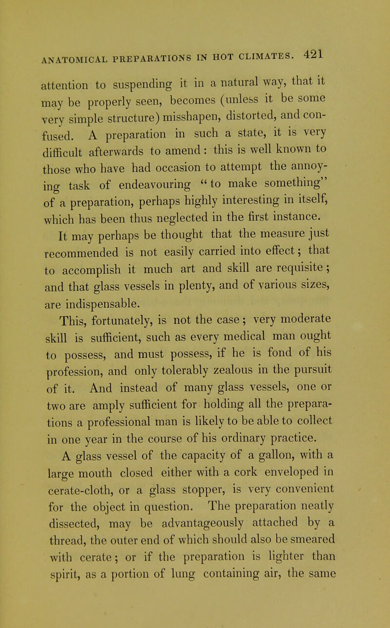 attention to suspending it in a natural way, that it may be properly seen, becomes (unless it be some very simple structure) misshapen, distorted, and con- fused. A preparation in such a state, it is very difficult afterwards to amend: this is well known to those who have had occasion to attempt the annoy- ing task of endeavouring to make something of a preparation, perhaps highly interesting in itself, which has been thus neglected in the first instance. It may perhaps be thought that the measure just recommended is not easily carried into effect; that to accomplish it much art and skill are requisite; and that glass vessels in plenty, and of various sizes, are indispensable. This, fortunately, is not the case; very moderate skill is sufficient, such as every medical man ought to possess, and must possess, if he is fond of his profession, and only tolerably zealous in the pursuit of it. And instead of many glass vessels, one or two are amply sufficient for holding all the prepara- tions a professional man is likely to be able to collect in one year in the course of his ordinary practice. A glass vessel of the capacity of a gallon, with a large mouth closed either with a cork enveloped in cerate-cloth, or a glass stopper, is very convenient for the object in question. The preparation neatly dissected, may be advantageously attached by a thread, the outer end of which should also be smeared with cerate; or if the preparation is lighter than spirit, as a portion of lung containing air, the same