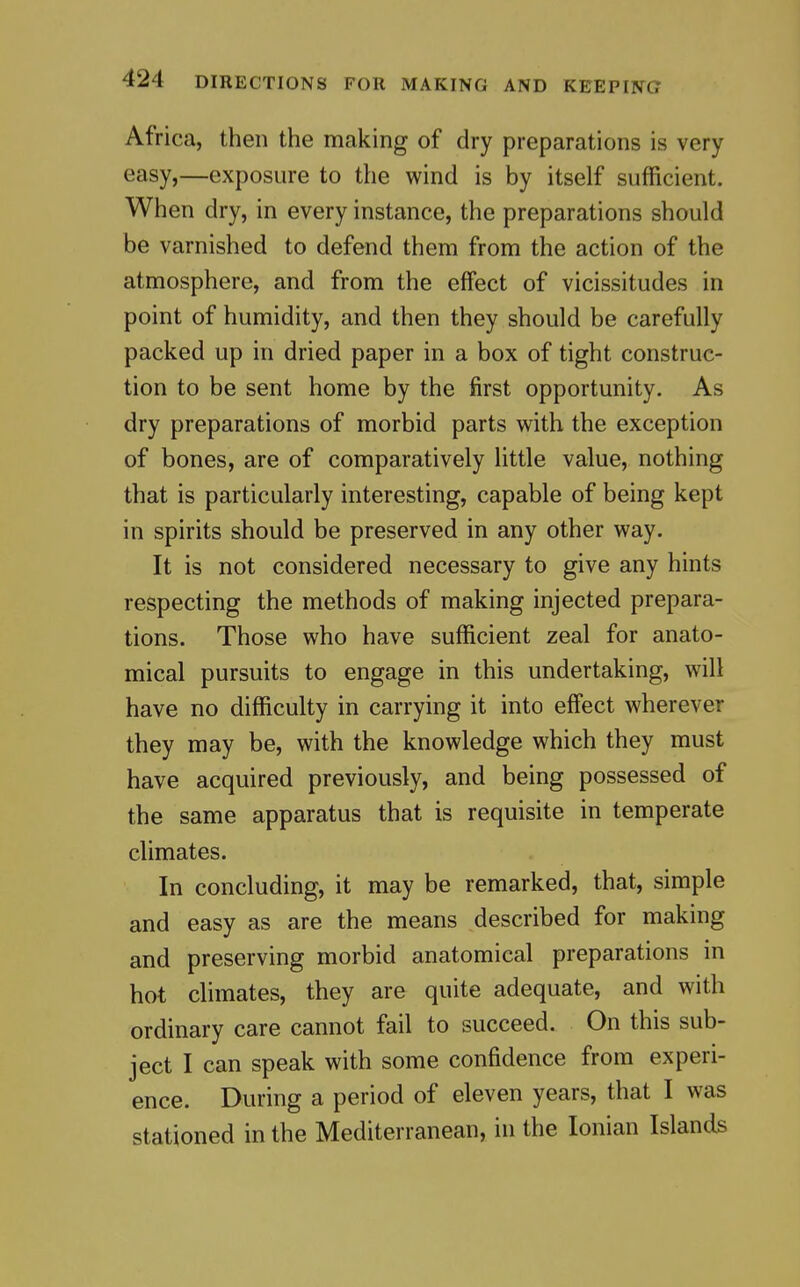 Africa, then the making of dry preparations is very easy,—exposure to the wind is by itself sufficient. When dry, in every instance, the preparations should be varnished to defend them from the action of the atmosphere, and from the effect of vicissitudes in point of humidity, and then they should be carefully packed up in dried paper in a box of tight construc- tion to be sent home by the first opportunity. As dry preparations of morbid parts with the exception of bones, are of comparatively little value, nothing that is particularly interesting, capable of being kept in spirits should be preserved in any other way. It is not considered necessary to give any hints respecting the methods of making injected prepara- tions. Those who have sufficient zeal for anato- mical pursuits to engage in this undertaking, will have no difficulty in carrying it into effect wherever they may be, with the knowledge which they must have acquired previously, and being possessed of the same apparatus that is requisite in temperate climates. In concluding, it may be remarked, that, simple and easy as are the means described for making and preserving morbid anatomical preparations in hot climates, they are quite adequate, and with ordinary care cannot fail to succeed. On this sub- ject I can speak with some confidence from experi- ence. During a period of eleven years, that I was stationed in the Mediterranean, in the Ionian Islands