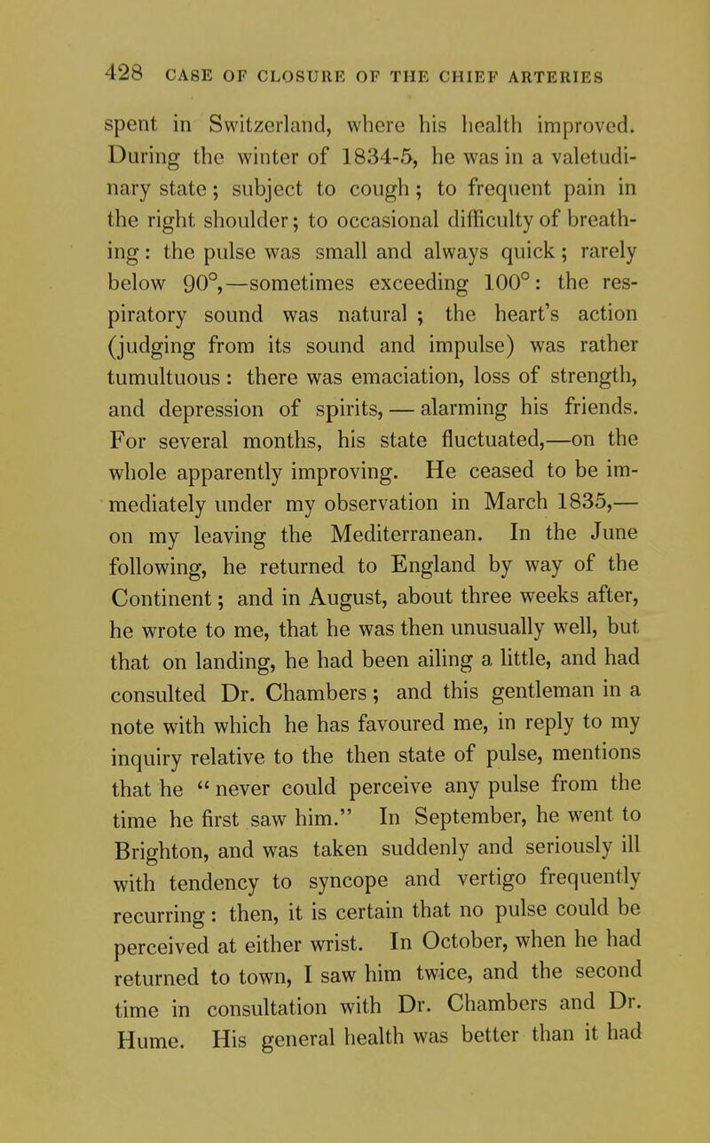 spent in Switzerland, where his health improved. During the winter of 1834-5, he was in a valetudi- nary state; subject to cough; to frequent pain in the right shoulder; to occasional difficulty of breath- ing : the pulse was small and always quick; rarely below 90°,—sometimes exceeding 100°: the res- piratory sound was natural ; the heart's action (judging from its sound and impulse) was rather tumultuous: there was emaciation, loss of strength, and depression of spirits, — alarming his friends. For several months, his state fluctuated,—on the whole apparently improving. He ceased to be im- mediately under my observation in March 1835,— on my leaving the Mediterranean. In the June following, he returned to England by way of the Continent; and in August, about three weeks after, he wrote to me, that he was then unusually w^ell, but that on landing, he had been ailing a little, and had consulted Dr. Chambers; and this gentleman in a note with which he has favoured me, in reply to my inquiry relative to the then state of pulse, mentions that he  never could perceive any pulse from the time he first saw him. In September, he went to Brighton, and was taken suddenly and seriously ill with tendency to syncope and vertigo frequently recurring: then, it is certain that no pulse could be perceived at either wrist. In October, when he had returned to town, I saw him twice, and the second time in consultation with Dr. Chambers and Dr. Hume. His general health was better than it had