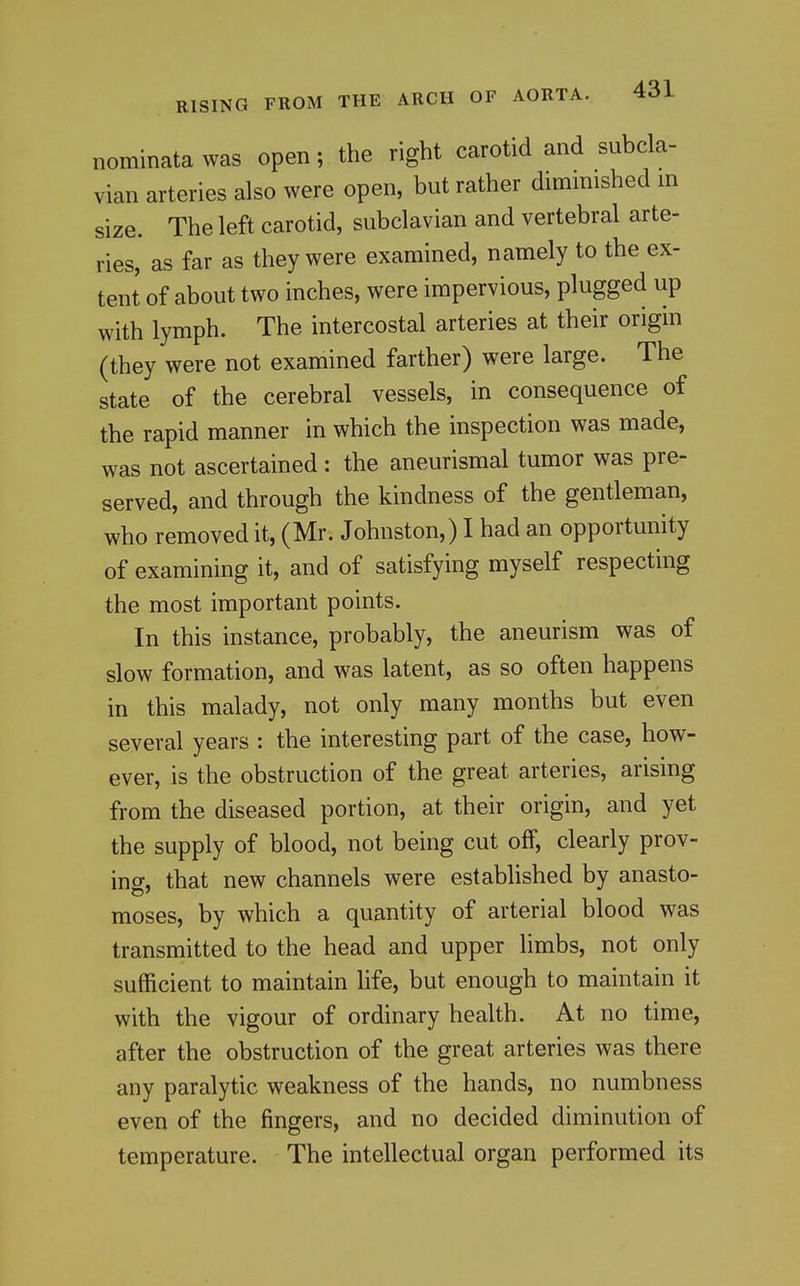 nominata was open; the right carotid and subcla- vian arteries also were open, but rather diminished in size. The left carotid, subclavian and vertebral arte- ries, as far as they were examined, namely to the ex- tent of about two inches, were impervious, plugged up with lymph. The intercostal arteries at their origin (they were not examined farther) were large. The state of the cerebral vessels, in consequence of the rapid manner in which the inspection was made, was not ascertained : the aneurismal tumor was pre- served, and through the kindness of the gentleman, who removed it, (Mr. Johnston,) I had an opportunity of examining it, and of satisfying myself respecting the most important points. In this instance, probably, the aneurism was of slow formation, and was latent, as so often happens in this malady, not only many months but even several years : the interesting part of the case, how- ever, is the obstruction of the great arteries, arising from the diseased portion, at their origin, and yet the supply of blood, not being cut off, clearly prov- ing, that new channels were established by anasto- moses, by which a quantity of arterial blood was transmitted to the head and upper limbs, not only sufficient to maintain life, but enough to maintain it with the vigour of ordinary health. At no time, after the obstruction of the great arteries was there any paralytic weakness of the hands, no numbness even of the fingers, and no decided diminution of temperature. The intellectual organ performed its