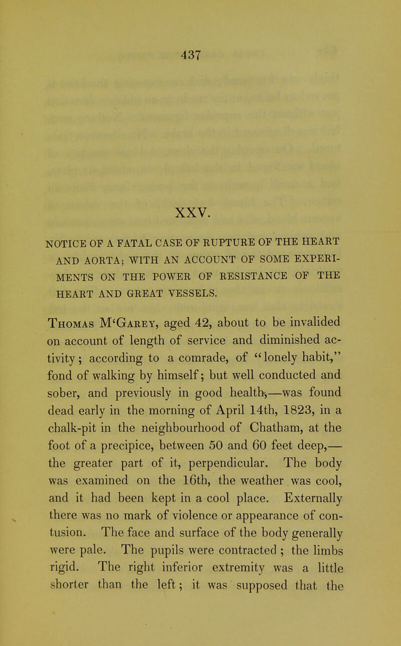 XXV. NOTICE OP A FATAL CASE OF RUPTURE OF THE HEART AND AORTA; WITH AN ACCOUNT OF SOME EXPERI- MENTS ON THE POWER OF RESISTANCE OF THE HEART AND GREAT VESSELS. Thomas M'Garey, aged 42, about to be invalided on account of length of service and diminished ac- tivity; according to a comrade, of lonely habit, fond of walking by himself; but well conducted and sober, and previously in good health-,—was found dead early in the morning of April 14th, 1823, in a chalk-pit in the neighbourhood of Chatham, at the foot of a precipice, between 50 and 60 feet deep,— the greater part of it, perpendicular. The body was examined on the l6th, the weather was cool, and it had been kept in a cool place. Externally there was no mark of violence or appearance of con- tusion. The face and surface of the body generally were pale. The pupils were contracted ; the limbs rigid. The right inferior extremity was a little shorter than the left; it was supposed that the