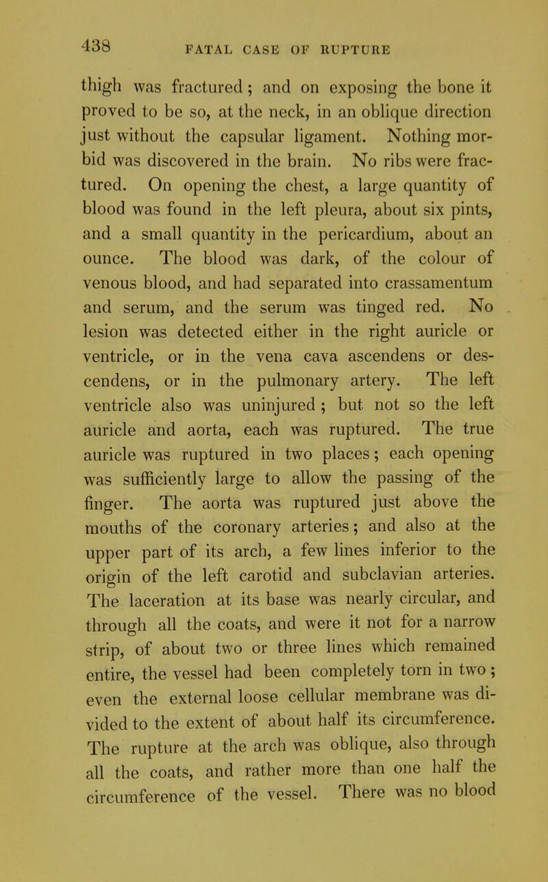 FATAL CASE OF RUPTURE thigh was fractured; and on exposing the bone it proved to be so, at the neck, in an obhque direction just without the capsular hgament. Nothing mor- bid was discovered in the brain. No ribs were frac- tured. On opening the chest, a large quantity of blood was found in the left pleura, about six pints, and a small quantity in the pericardium, about an ounce. The blood was dark, of the colour of venous blood, and had separated into crassamentum and serum, and the serum was tinged red. No lesion was detected either in the right auricle or ventricle, or in the vena cava ascendens or des- cendens, or in the pulmonary artery. The left ventricle also was uninjured ; but not so the left auricle and aorta, each was ruptured. The true auricle was ruptured in two places; each opening was sufficiently large to allow the passing of the finger. The aorta was ruptured just above the mouths of the coronary arteries; and also at the upper part of its arch, a few lines inferior to the origin of the left carotid and subclavian arteries. The laceration at its base was nearly circular, and through all the coats, and were it not for a narrow strip, of about two or three lines which remained entire, the vessel had been completely torn in two ; even the external loose cellular membrane was di- vided to the extent of about half its circumference. The rupture at the arch was oblique, also through all the coats, and rather more than one half the circumference of the vessel. There was no blood