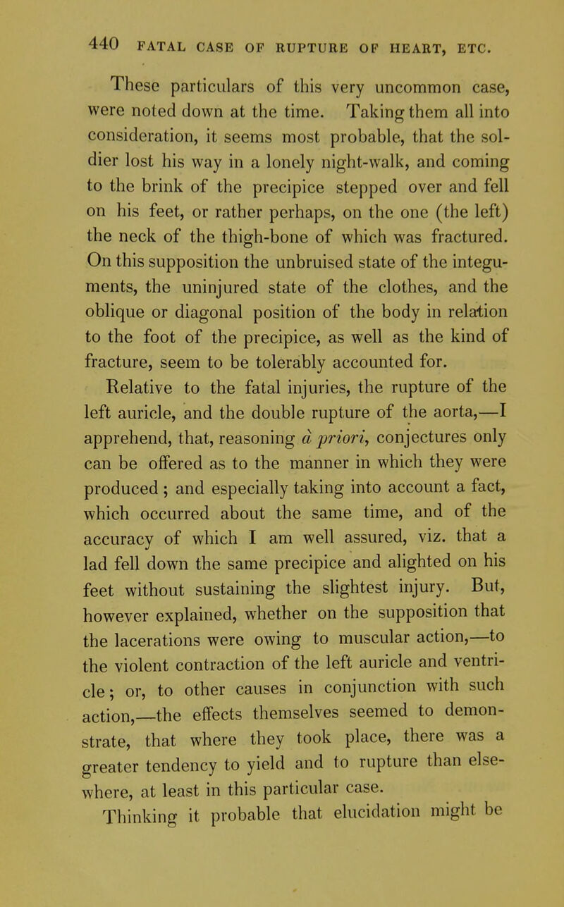 These particulars of this very uncommon case, were noted down at the time. Taking them all into consideration, it seems most probable, that the sol- dier lost his way in a lonely night-walk, and coming to the brink of the precipice stepped over and fell on his feet, or rather perhaps, on the one (the left) the neck of the thigrh-bone of which was fractured. On this supposition the unbruised state of the integu- ments, the uninjured state of the clothes, and the oblique or diagonal position of the body in relation to the foot of the precipice, as well as the kind of fracture, seem to be tolerably accounted for. Relative to the fatal injuries, the rupture of the left auricle, and the double rupture of the aorta,—I apprehend, that, reasoning d prioriy conjectures only can be offered as to the manner in which they were produced ; and especially taking into account a fact, which occurred about the same time, and of the accuracy of which I am well assured, viz. that a lad fell down the same precipice and alighted on his feet without sustaining the shghtest injury. But, however explained, whether on the supposition that the lacerations were owing to muscular action,—to the violent contraction of the left auricle and ventri- cle; or, to other causes in conjunction with such action,—the effects themselves seemed to demon- strate, that where they took place, there was a greater tendency to yield and to rupture than else- where, at least in this particular case. Thinking it probable that elucidation might be