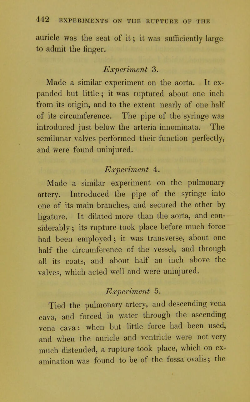 auricle was the seat of it; it was sufficiently large to admit the finger. Experiment 3. Made a similar experiment on the aorta. It ex- panded but little; it was ruptured about one inch from its origin, and to the extent nearly of one half of its circumference. The pipe of the syringe was introduced just below the arteria innominata. The semilunar valves performed their function perfectly, and were found uninjured. Experiment 4. Made a similar experiment on the pulmonary artery. Introduced the pipe of the syringe into one of its main branches, and secured the other by hgature. It dilated more than the aorta, and con- siderably ; its rupture took place before much force had been employed; it was transverse, about one half the circumference of the vessel, and through all its coats, and about half an inch above the valves, which acted well and were uninjured. Experiment 5. Tied the pulmonary artery, and descending vena cava, and forced in water through the ascending vena cava: when but little force had been used, and when the auricle and ventricle were not very much distended, a rupture took place, which on ex- amination was found to be of the fossa ovalis; the