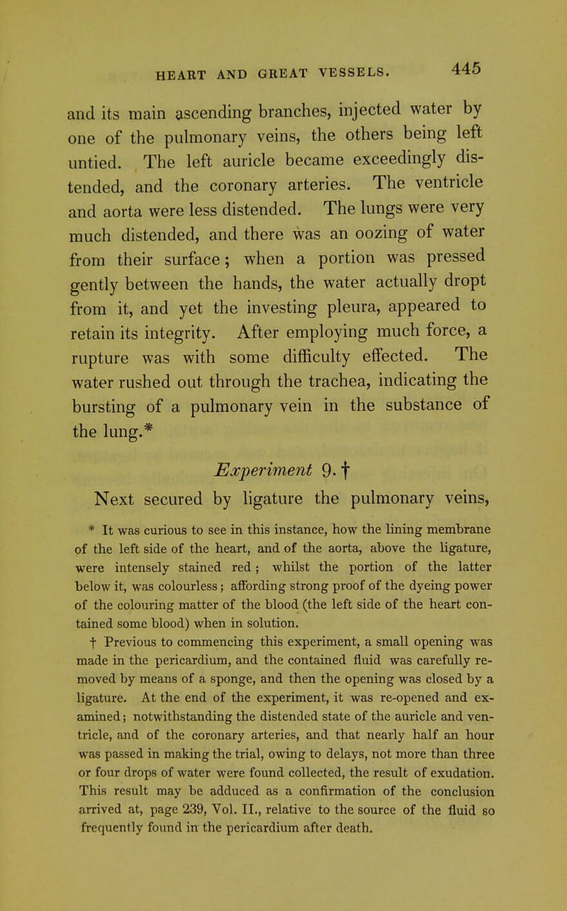 and its main ascending branches, injected water by one of the pulmonary veins, the others being left untied. The left auricle became exceedingly dis- tended, and the coronary arteries. The ventricle and aorta were less distended. The lungs were very much distended, and there was an oozing of water from their surface; when a portion was pressed gently between the hands, the water actually dropt from it, and yet the investing pleura, appeared to retain its integrity. After employing much force, a rupture was with some difficulty effected. The water rushed out through the trachea, indicating the bursting of a pulmonary vein in the substance of the lung.* Experiment 9- f Next secured by ligature the pulmonary veins, * It was curious to see in this instance, how the lining membrane of the left side of the heart, and of the aorta, above the ligature, were intensely stained red; whilst the portion of the latter below it, was colourless; affording strong proof of the dyeing power of the colouring matter of the blood (the left side of the heart con- tained some blood) when in solution. t Previous to commencing this experiment, a small opening was made in the pericardium, and the contained fluid was carefully re- moved by means of a sponge, and then the opening was closed by a ligature. At the end of the experiment, it was re-opened and ex- amined ; notwithstanding the distended state of the auricle and ven- tricle, and of the coronary arteries, and that nearly half an hour was passed in making the trial, owing to delays, not more than three or four drops of water were found collected, the result of exudation. This result may be adduced as a confirmation of the conclusion arrived at, page 239, Vol. II., relative to the source of the fluid so frequently found in the pericardium after death.
