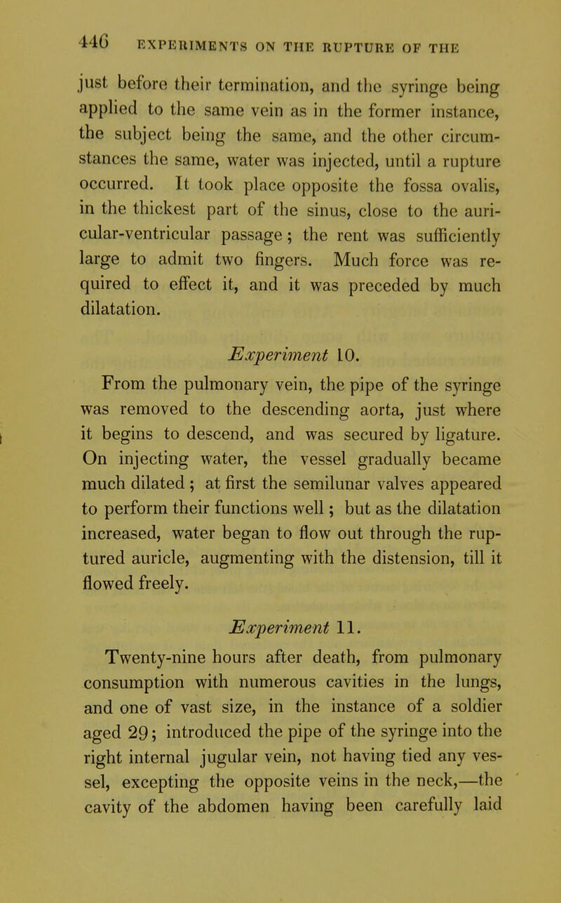 just before their termination, and the syringe being applied to the same vein as in the former instance, the subject being the same, and the other circum- stances the same, water was injected, until a rupture occurred. It took place opposite the fossa ovalis, in the thickest part of the sinus, close to the auri- cular-ventricular passage; the rent was sufficiently large to admit two fingers. Much force was re- quired to effect it, and it was preceded by much dilatation. Experiment 10. From the pulmonary vein, the pipe of the syringe was removed to the descending aorta, just where it begins to descend, and was secured by ligature. On injecting water, the vessel gradually became much dilated; at first the semilunar valves appeared to perform their functions well; but as the dilatation increased, water began to flow out through the rup- tured auricle, augmenting with the distension, till it flowed freely. Experiment 11. Twenty-nine hours after death, from pulmonary consumption with numerous cavities in the lungs, and one of vast size, in the instance of a soldier aged 29; introduced the pipe of the syringe into the right internal jugular vein, not having tied any ves- sel, excepting the opposite veins in the neck,—the cavity of the abdomen having been carefully laid
