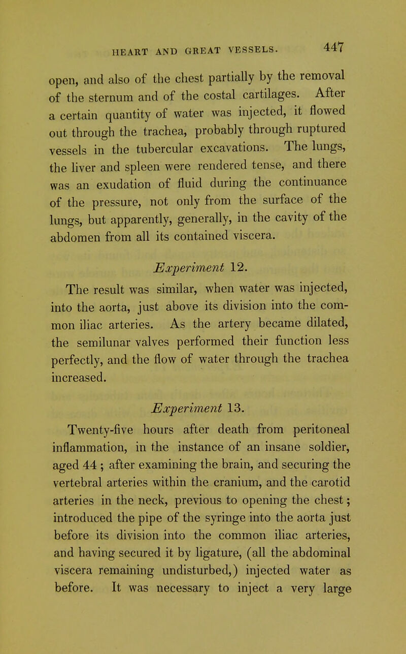 open, and also of the chest partially by the removal of the sternum and of the costal cartilages. After a certain quantity of water was injected, it flowed out through the trachea, probably through ruptured vessels in the tubercular excavations. The lungs, the liver and spleen were rendered tense, and there was an exudation of fluid during the continuance of the pressure, not only from the surface of the lungs, but apparently, generally, in the cavity of the abdomen from all its contained viscera. Experiment 12. The result was similar, when water was injected, into the aorta, just above its division into the com- mon iliac arteries. As the artery became dilated, the semilunar valves performed their function less perfectly, and the flow of water through the trachea increased. Experiment 13. Twenty-five hours after death from peritoneal inflammation, in the instance of an insane soldier, aged 44 ; after examining the brain, and securing the vertebral arteries within the cranium, and the carotid arteries in the neck, previous to opening the chest; introduced the pipe of the syringe into the aorta just before its division into the common iliac arteries, and having secured it by ligature, (all the abdominal viscera remaining undisturbed,) injected water as before. It was necessary to inject a very large